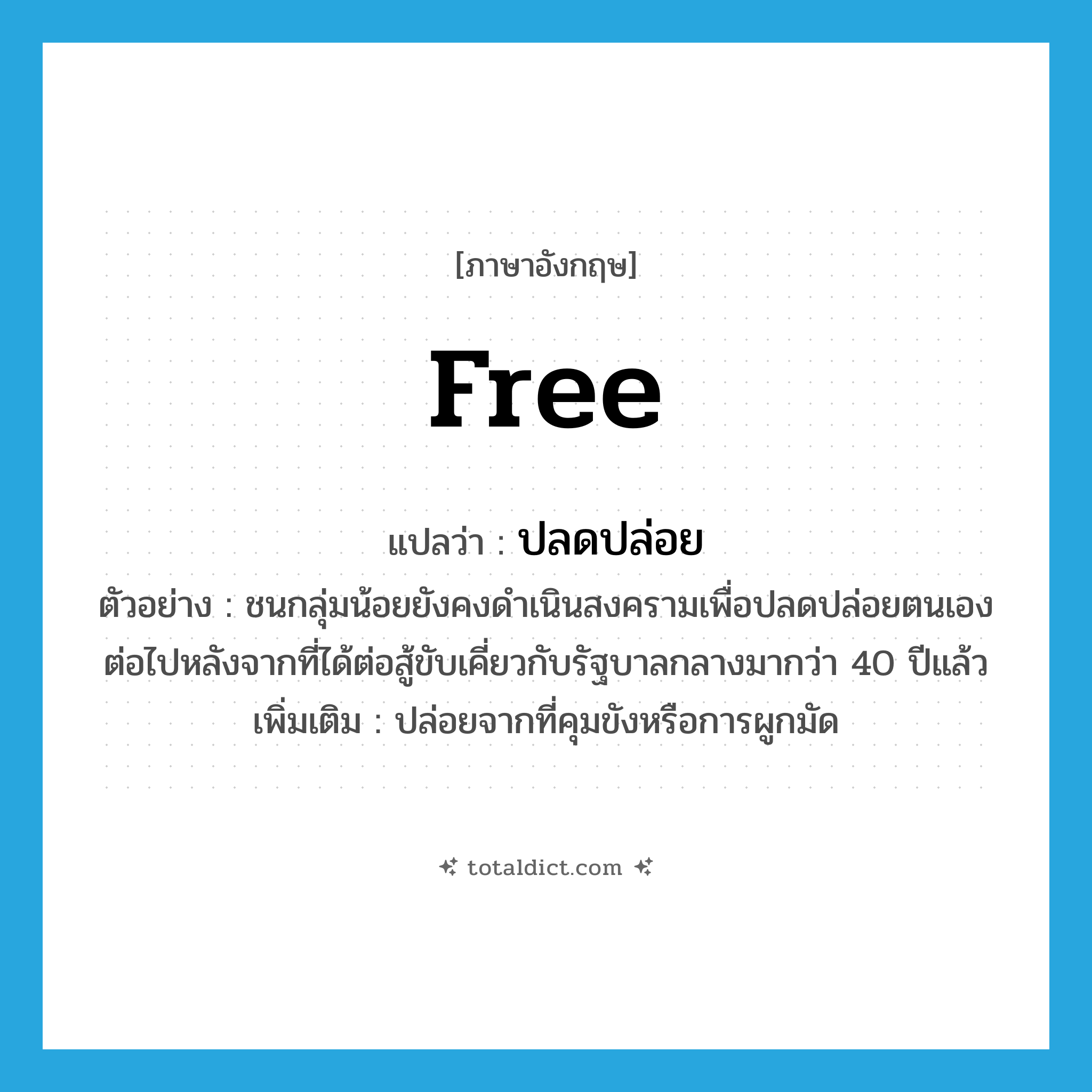 free แปลว่า?, คำศัพท์ภาษาอังกฤษ free แปลว่า ปลดปล่อย ประเภท V ตัวอย่าง ชนกลุ่มน้อยยังคงดำเนินสงครามเพื่อปลดปล่อยตนเองต่อไปหลังจากที่ได้ต่อสู้ขับเคี่ยวกับรัฐบาลกลางมากว่า 40 ปีแล้ว เพิ่มเติม ปล่อยจากที่คุมขังหรือการผูกมัด หมวด V