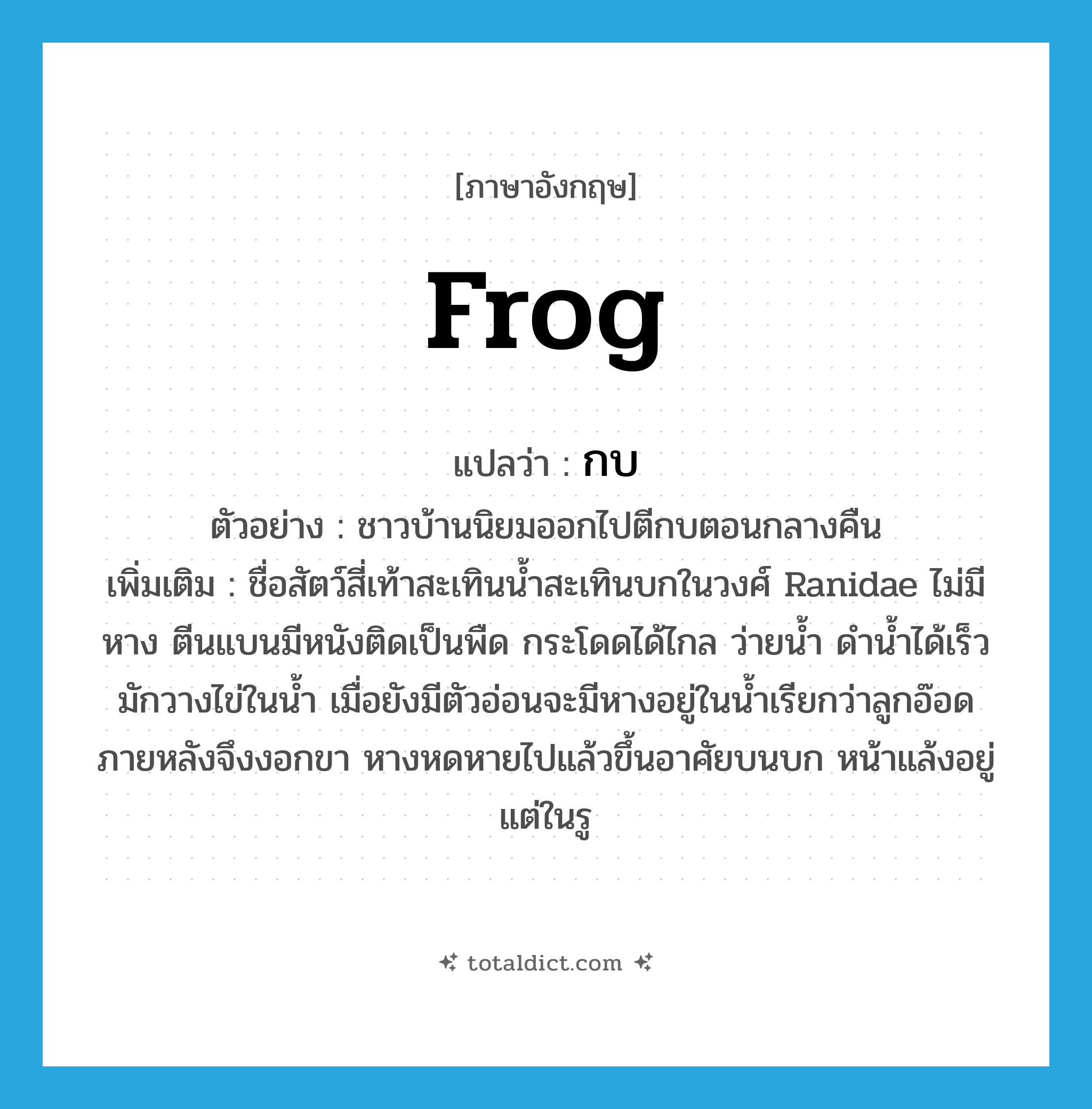 frog แปลว่า?, คำศัพท์ภาษาอังกฤษ frog แปลว่า กบ ประเภท N ตัวอย่าง ชาวบ้านนิยมออกไปตีกบตอนกลางคืน เพิ่มเติม ชื่อสัตว์สี่เท้าสะเทินน้ำสะเทินบกในวงศ์ Ranidae ไม่มีหาง ตีนแบนมีหนังติดเป็นพืด กระโดดได้ไกล ว่ายน้ำ ดำน้ำได้เร็ว มักวางไข่ในน้ำ เมื่อยังมีตัวอ่อนจะมีหางอยู่ในน้ำเรียกว่าลูกอ๊อด ภายหลังจึงงอกขา หางหดหายไปแล้วขึ้นอาศัยบนบก หน้าแล้งอยู่แต่ในรู หมวด N