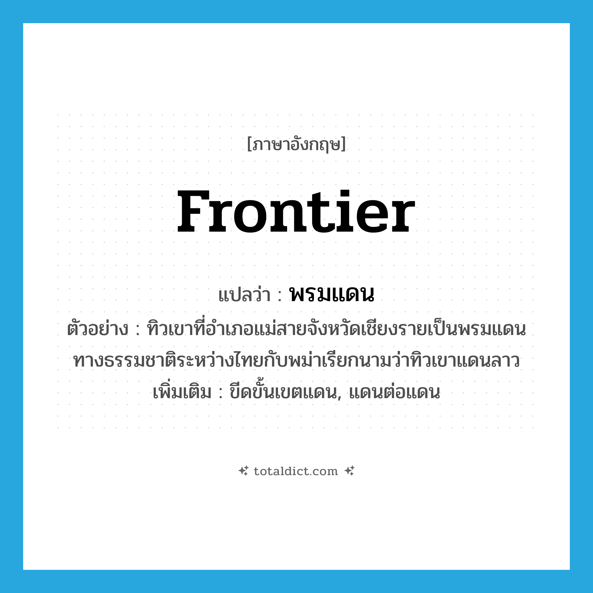 frontier แปลว่า?, คำศัพท์ภาษาอังกฤษ frontier แปลว่า พรมแดน ประเภท N ตัวอย่าง ทิวเขาที่อำเภอแม่สายจังหวัดเชียงรายเป็นพรมแดนทางธรรมชาติระหว่างไทยกับพม่าเรียกนามว่าทิวเขาแดนลาว เพิ่มเติม ขีดขั้นเขตแดน, แดนต่อแดน หมวด N