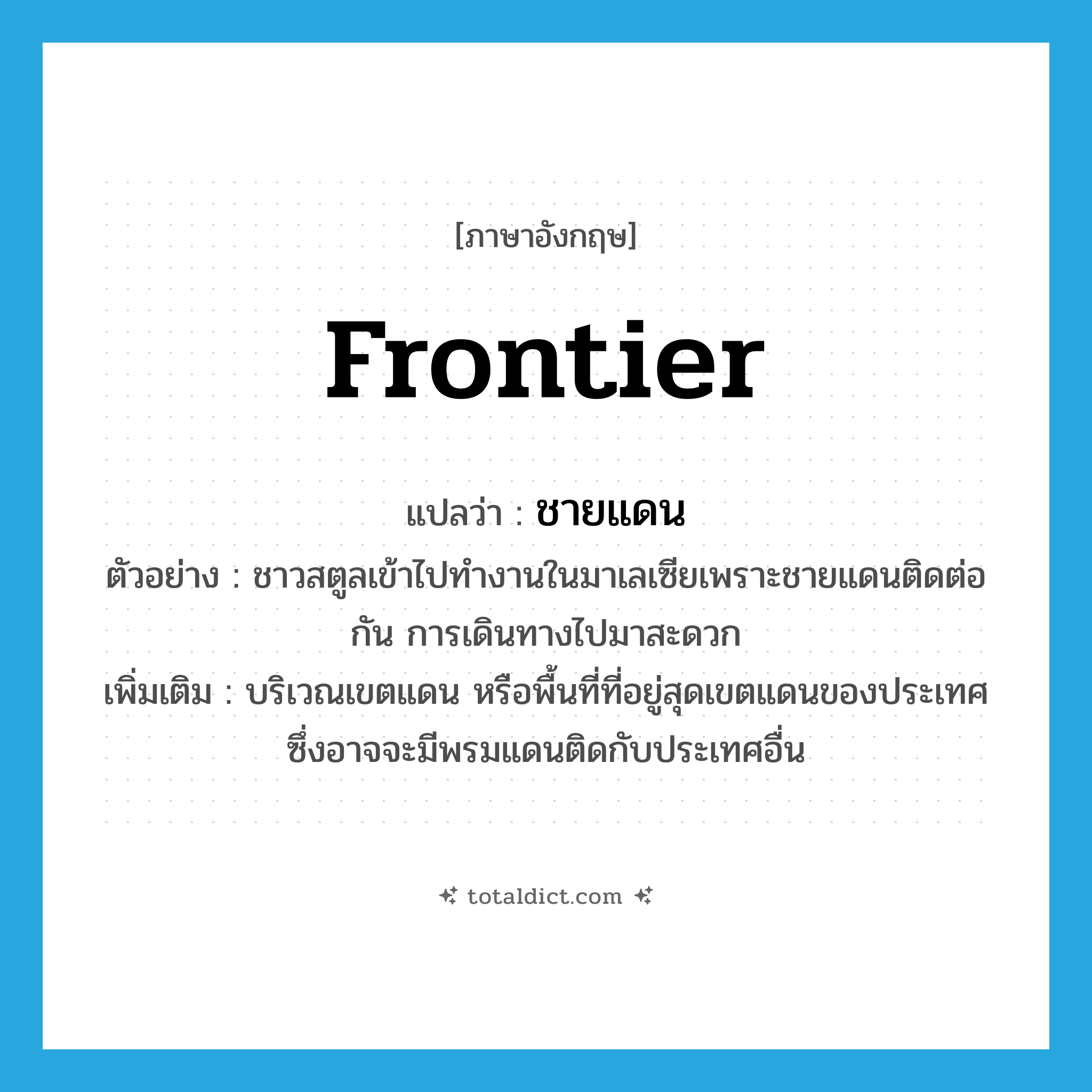 frontier แปลว่า?, คำศัพท์ภาษาอังกฤษ frontier แปลว่า ชายแดน ประเภท N ตัวอย่าง ชาวสตูลเข้าไปทำงานในมาเลเซียเพราะชายแดนติดต่อกัน การเดินทางไปมาสะดวก เพิ่มเติม บริเวณเขตแดน หรือพื้นที่ที่อยู่สุดเขตแดนของประเทศ ซึ่งอาจจะมีพรมแดนติดกับประเทศอื่น หมวด N