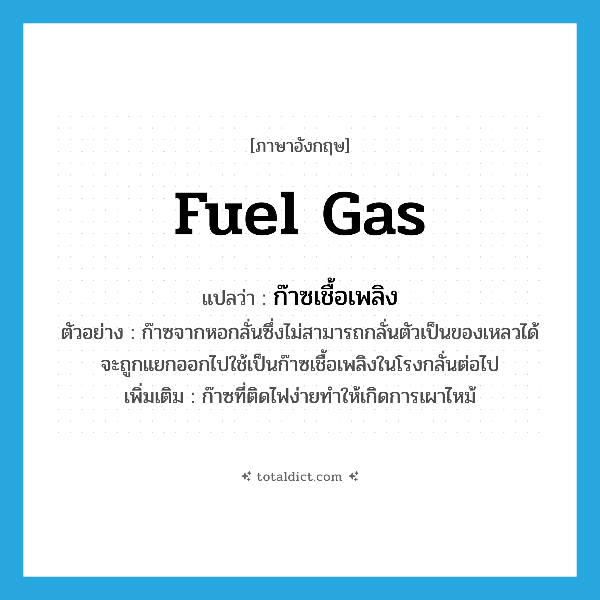 fuel gas แปลว่า?, คำศัพท์ภาษาอังกฤษ fuel gas แปลว่า ก๊าซเชื้อเพลิง ประเภท N ตัวอย่าง ก๊าซจากหอกลั่นซึ่งไม่สามารถกลั่นตัวเป็นของเหลวได้จะถูกแยกออกไปใช้เป็นก๊าซเชื้อเพลิงในโรงกลั่นต่อไป เพิ่มเติม ก๊าซที่ติดไฟง่ายทำให้เกิดการเผาไหม้ หมวด N