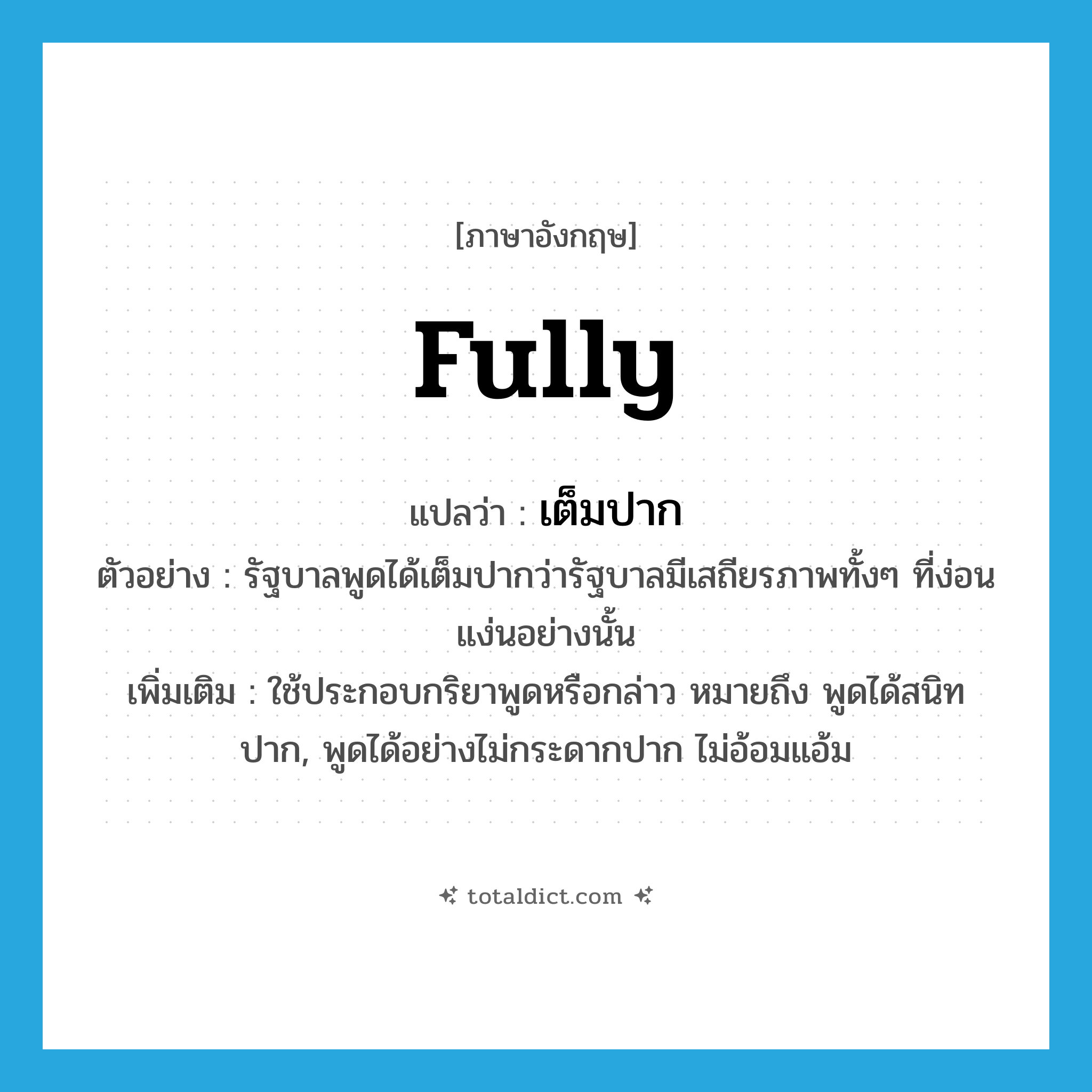 fully แปลว่า?, คำศัพท์ภาษาอังกฤษ fully แปลว่า เต็มปาก ประเภท ADV ตัวอย่าง รัฐบาลพูดได้เต็มปากว่ารัฐบาลมีเสถียรภาพทั้งๆ ที่ง่อนแง่นอย่างนั้น เพิ่มเติม ใช้ประกอบกริยาพูดหรือกล่าว หมายถึง พูดได้สนิทปาก, พูดได้อย่างไม่กระดากปาก ไม่อ้อมแอ้ม หมวด ADV