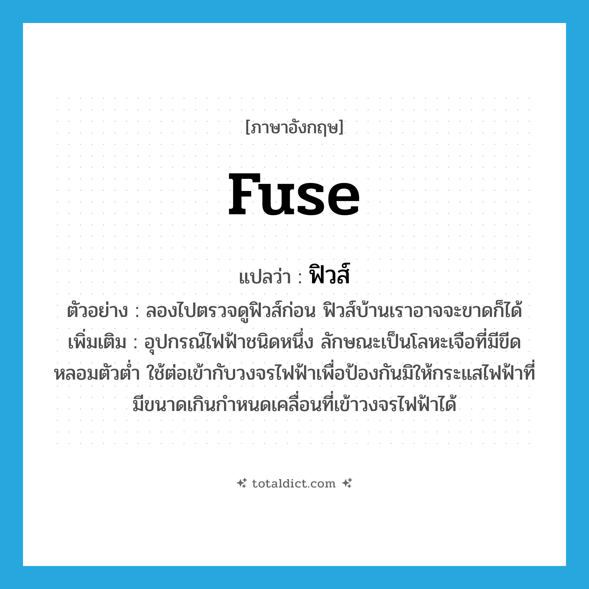 fuse แปลว่า?, คำศัพท์ภาษาอังกฤษ fuse แปลว่า ฟิวส์ ประเภท N ตัวอย่าง ลองไปตรวจดูฟิวส์ก่อน ฟิวส์บ้านเราอาจจะขาดก็ได้ เพิ่มเติม อุปกรณ์ไฟฟ้าชนิดหนึ่ง ลักษณะเป็นโลหะเจือที่มีขีดหลอมตัวต่ำ ใช้ต่อเข้ากับวงจรไฟฟ้าเพื่อป้องกันมิให้กระแสไฟฟ้าที่มีขนาดเกินกำหนดเคลื่อนที่เข้าวงจรไฟฟ้าได้ หมวด N