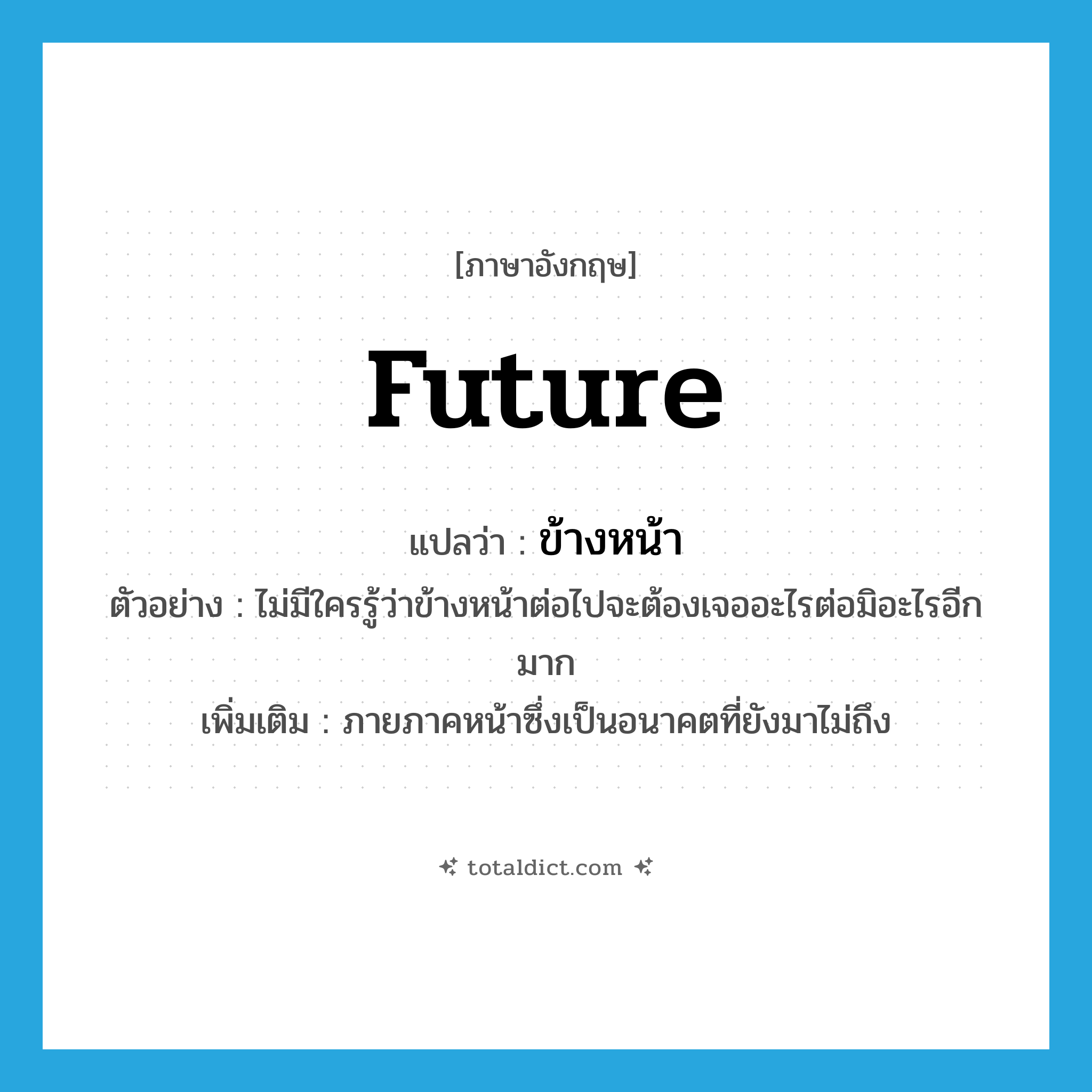 future แปลว่า?, คำศัพท์ภาษาอังกฤษ future แปลว่า ข้างหน้า ประเภท N ตัวอย่าง ไม่มีใครรู้ว่าข้างหน้าต่อไปจะต้องเจออะไรต่อมิอะไรอีกมาก เพิ่มเติม ภายภาคหน้าซึ่งเป็นอนาคตที่ยังมาไม่ถึง หมวด N