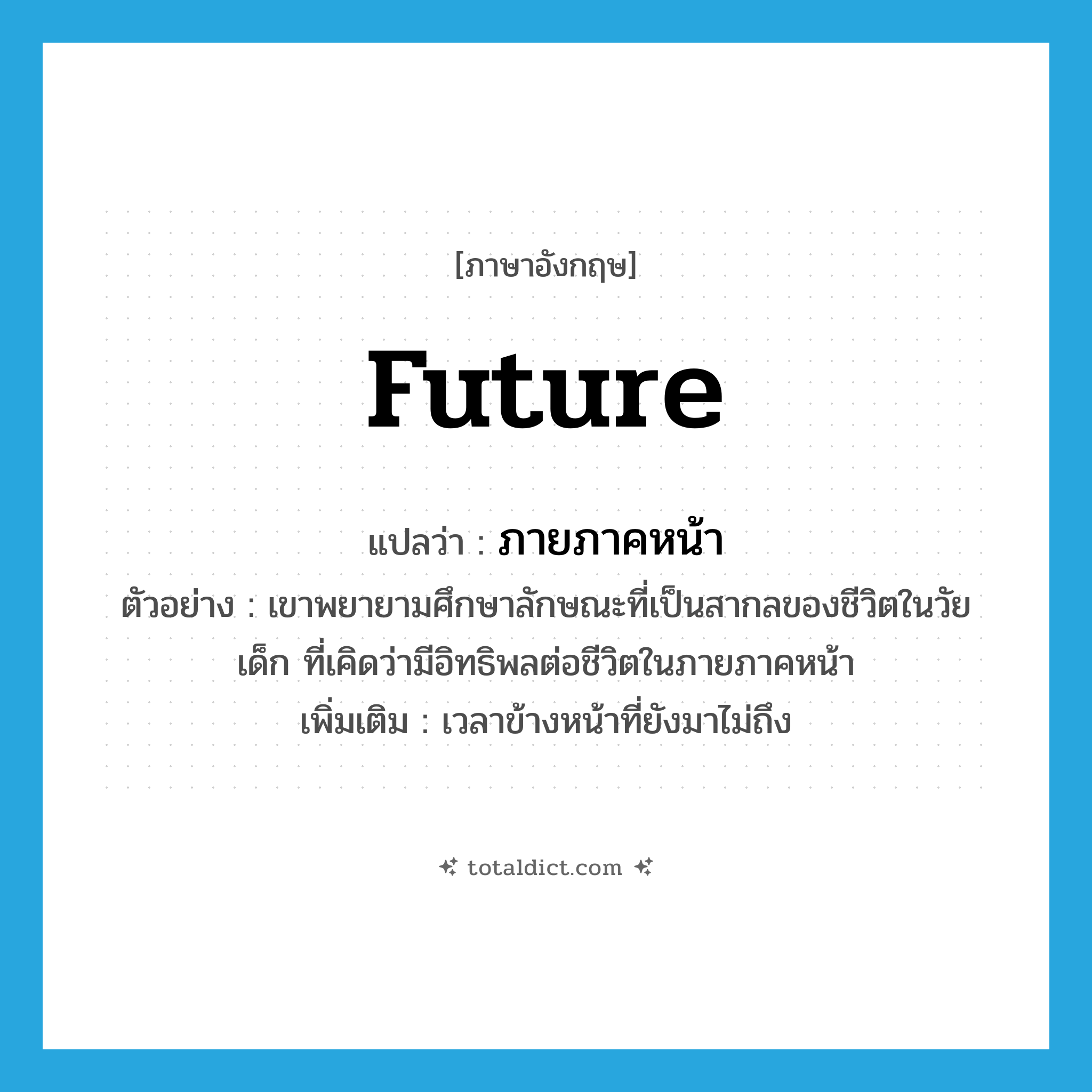 future แปลว่า?, คำศัพท์ภาษาอังกฤษ future แปลว่า ภายภาคหน้า ประเภท N ตัวอย่าง เขาพยายามศึกษาลักษณะที่เป็นสากลของชีวิตในวัยเด็ก ที่เคิดว่ามีอิทธิพลต่อชีวิตในภายภาคหน้า เพิ่มเติม เวลาข้างหน้าที่ยังมาไม่ถึง หมวด N