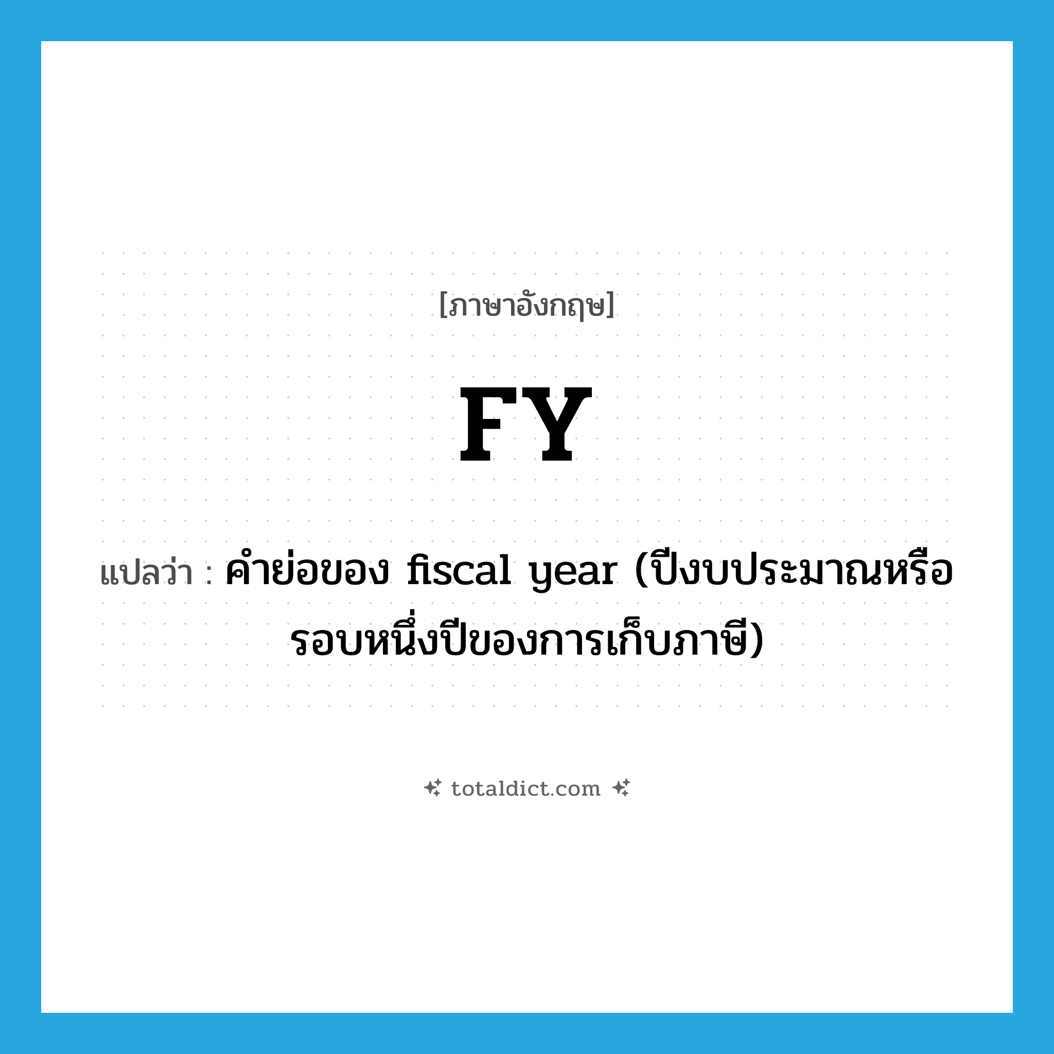 FY แปลว่า?, คำศัพท์ภาษาอังกฤษ FY แปลว่า คำย่อของ fiscal year (ปีงบประมาณหรือรอบหนึ่งปีของการเก็บภาษี) ประเภท ABBR หมวด ABBR