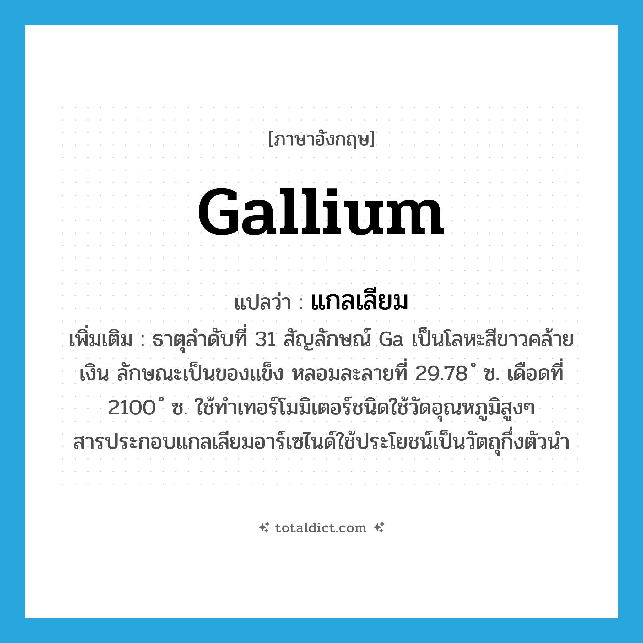 gallium แปลว่า?, คำศัพท์ภาษาอังกฤษ gallium แปลว่า แกลเลียม ประเภท N เพิ่มเติม ธาตุลำดับที่ 31 สัญลักษณ์ Ga เป็นโลหะสีขาวคล้ายเงิน ลักษณะเป็นของแข็ง หลอมละลายที่ 29.78 ํ ซ. เดือดที่ 2100 ํ ซ. ใช้ทำเทอร์โมมิเตอร์ชนิดใช้วัดอุณหภูมิสูงๆ สารประกอบแกลเลียมอาร์เซไนด์ใช้ประโยชน์เป็นวัตถุกึ่งตัวนำ หมวด N