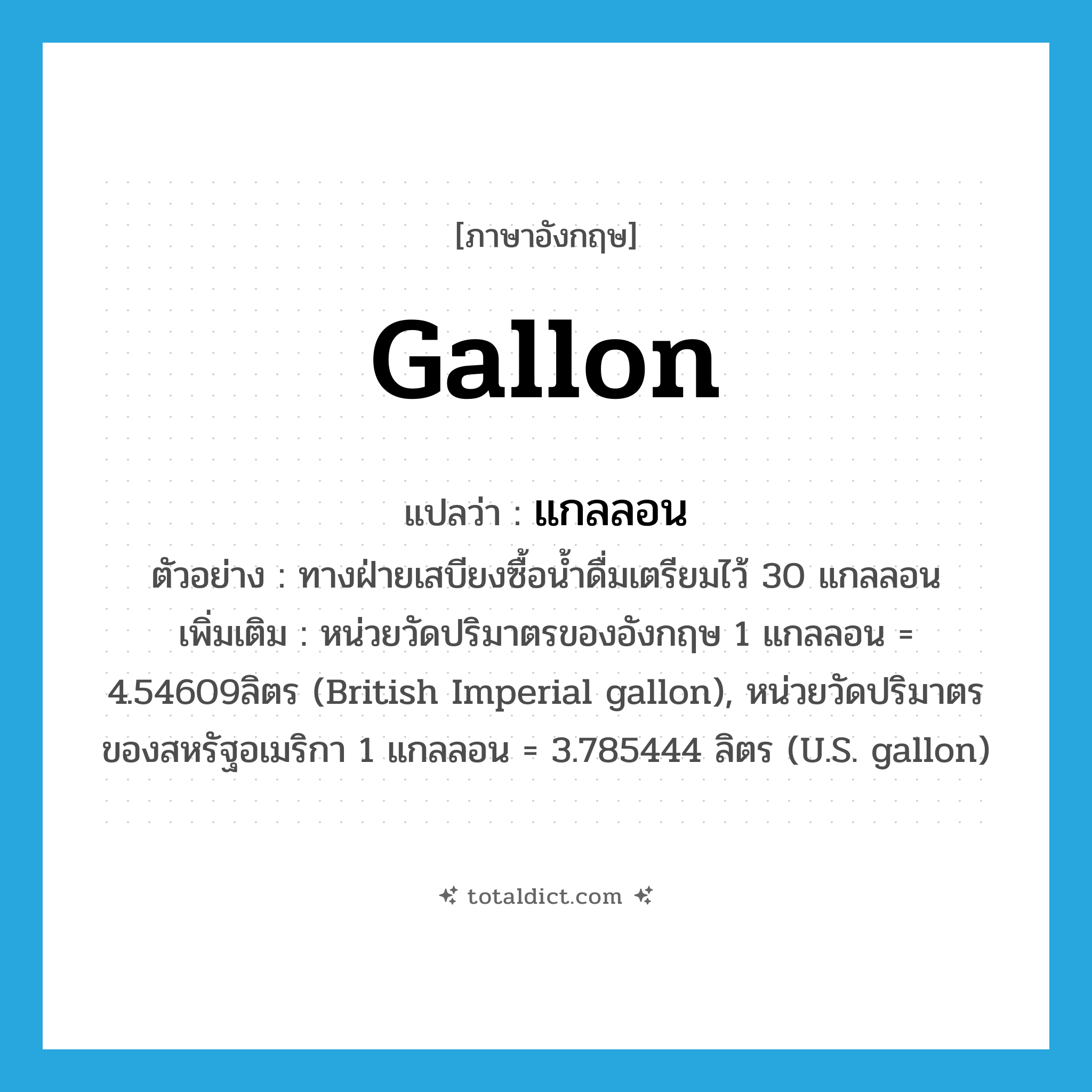 gallon แปลว่า?, คำศัพท์ภาษาอังกฤษ gallon แปลว่า แกลลอน ประเภท CLAS ตัวอย่าง ทางฝ่ายเสบียงซื้อน้ำดื่มเตรียมไว้ 30 แกลลอน เพิ่มเติม หน่วยวัดปริมาตรของอังกฤษ 1 แกลลอน = 4.54609ลิตร (British Imperial gallon), หน่วยวัดปริมาตรของสหรัฐอเมริกา 1 แกลลอน = 3.785444 ลิตร (U.S. gallon) หมวด CLAS