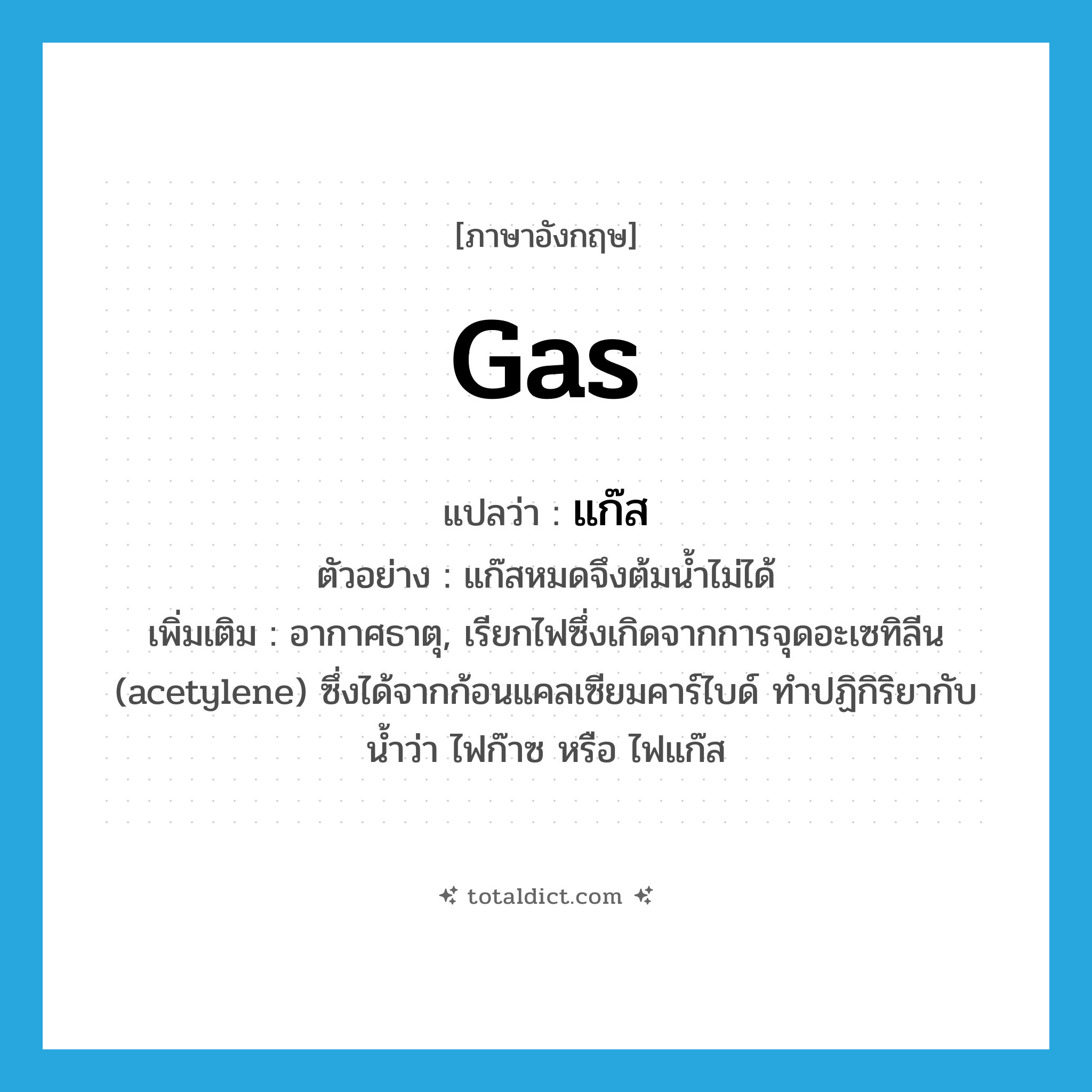 gas แปลว่า?, คำศัพท์ภาษาอังกฤษ gas แปลว่า แก๊ส ประเภท N ตัวอย่าง แก๊สหมดจึงต้มน้ำไม่ได้ เพิ่มเติม อากาศธาตุ, เรียกไฟซึ่งเกิดจากการจุดอะเซทิลีน (acetylene) ซึ่งได้จากก้อนแคลเซียมคาร์ไบด์ ทำปฏิกิริยากับน้ำว่า ไฟก๊าซ หรือ ไฟแก๊ส หมวด N