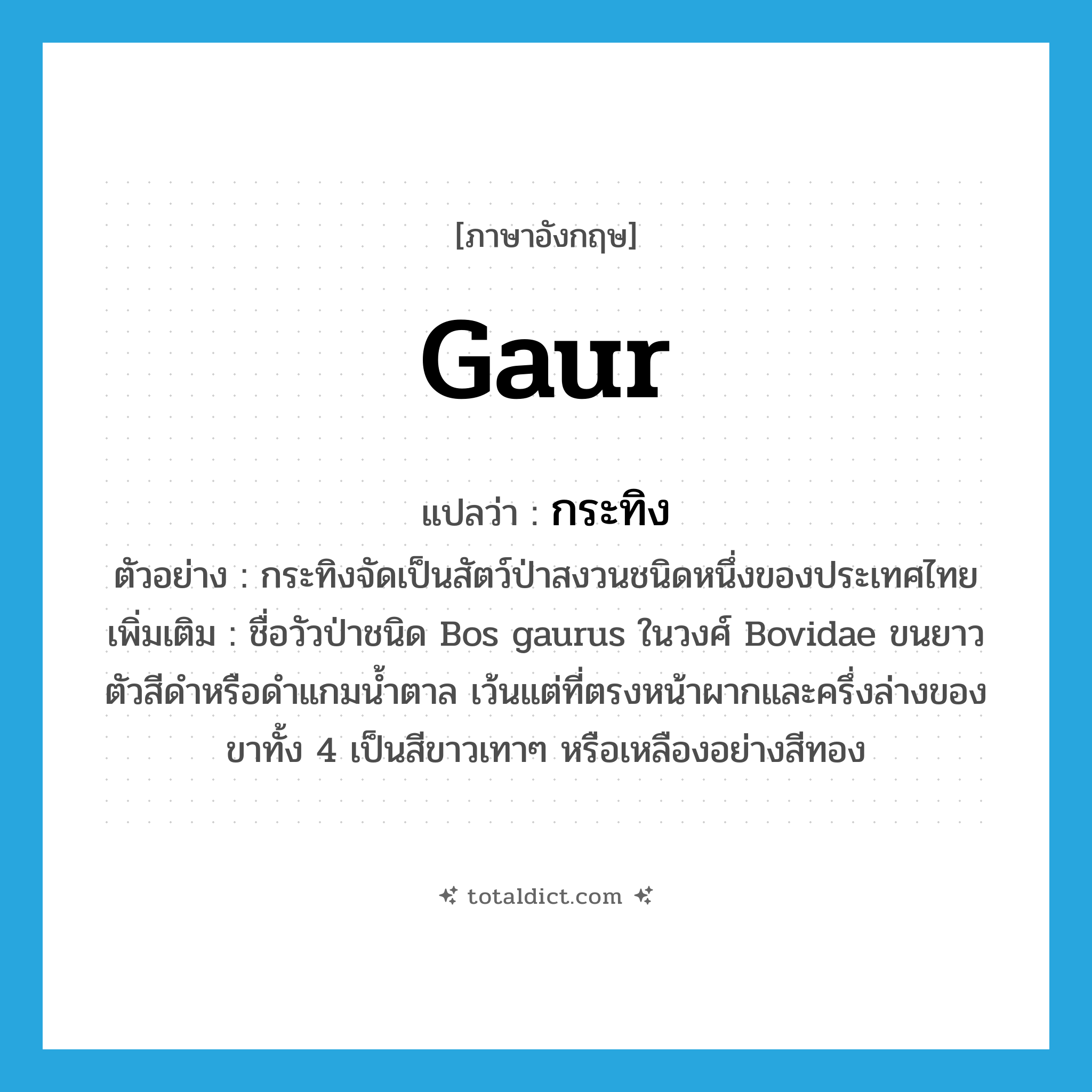 Gaur แปลว่า?, คำศัพท์ภาษาอังกฤษ Gaur แปลว่า กระทิง ประเภท N ตัวอย่าง กระทิงจัดเป็นสัตว์ป่าสงวนชนิดหนึ่งของประเทศไทย เพิ่มเติม ชื่อวัวป่าชนิด Bos gaurus ในวงศ์ Bovidae ขนยาว ตัวสีดำหรือดำแกมน้ำตาล เว้นแต่ที่ตรงหน้าผากและครึ่งล่างของขาทั้ง 4 เป็นสีขาวเทาๆ หรือเหลืองอย่างสีทอง หมวด N