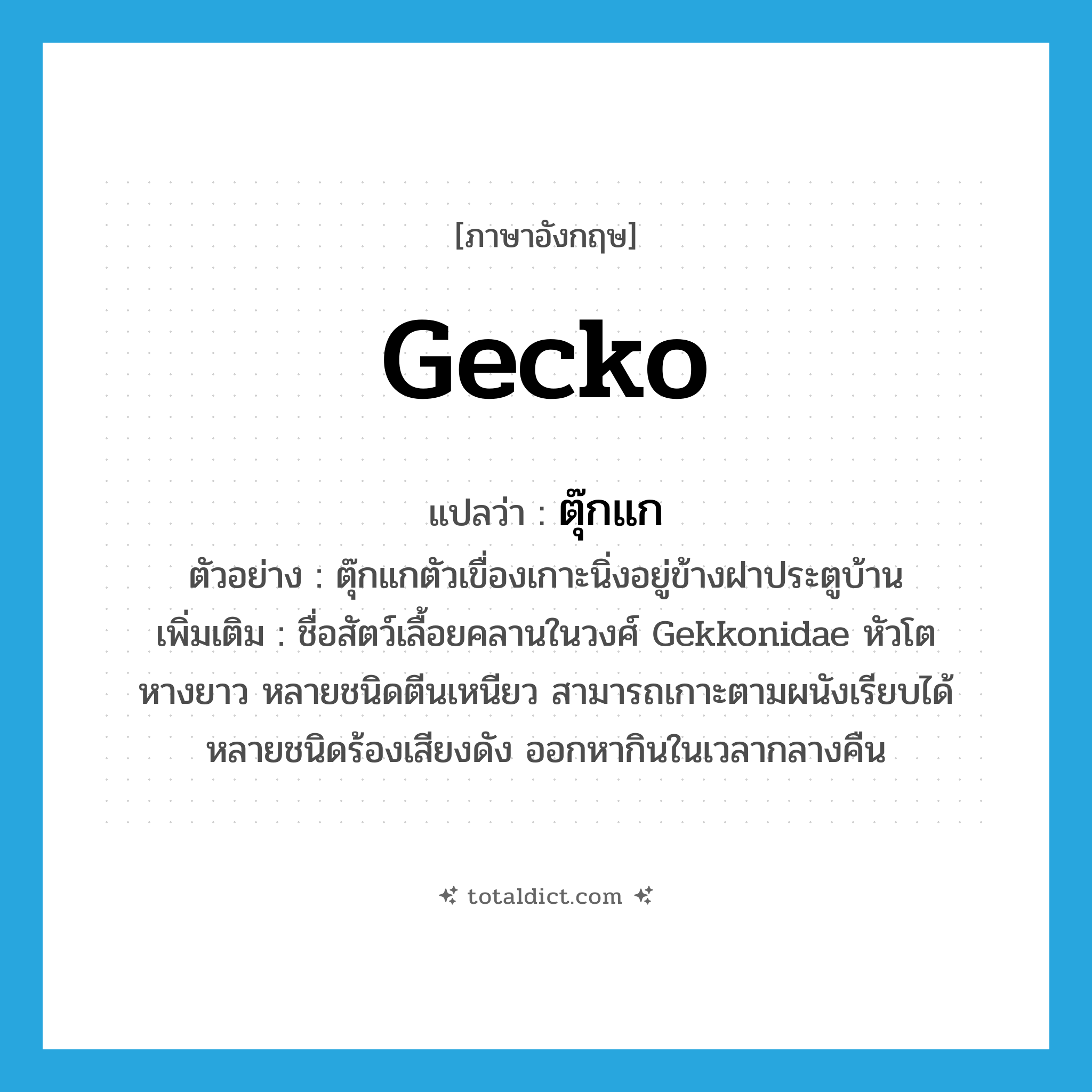 gecko แปลว่า?, คำศัพท์ภาษาอังกฤษ gecko แปลว่า ตุ๊กแก ประเภท N ตัวอย่าง ตุ๊กแกตัวเขื่องเกาะนิ่งอยู่ข้างฝาประตูบ้าน เพิ่มเติม ชื่อสัตว์เลื้อยคลานในวงศ์ Gekkonidae หัวโต หางยาว หลายชนิดตีนเหนียว สามารถเกาะตามผนังเรียบได้ หลายชนิดร้องเสียงดัง ออกหากินในเวลากลางคืน หมวด N