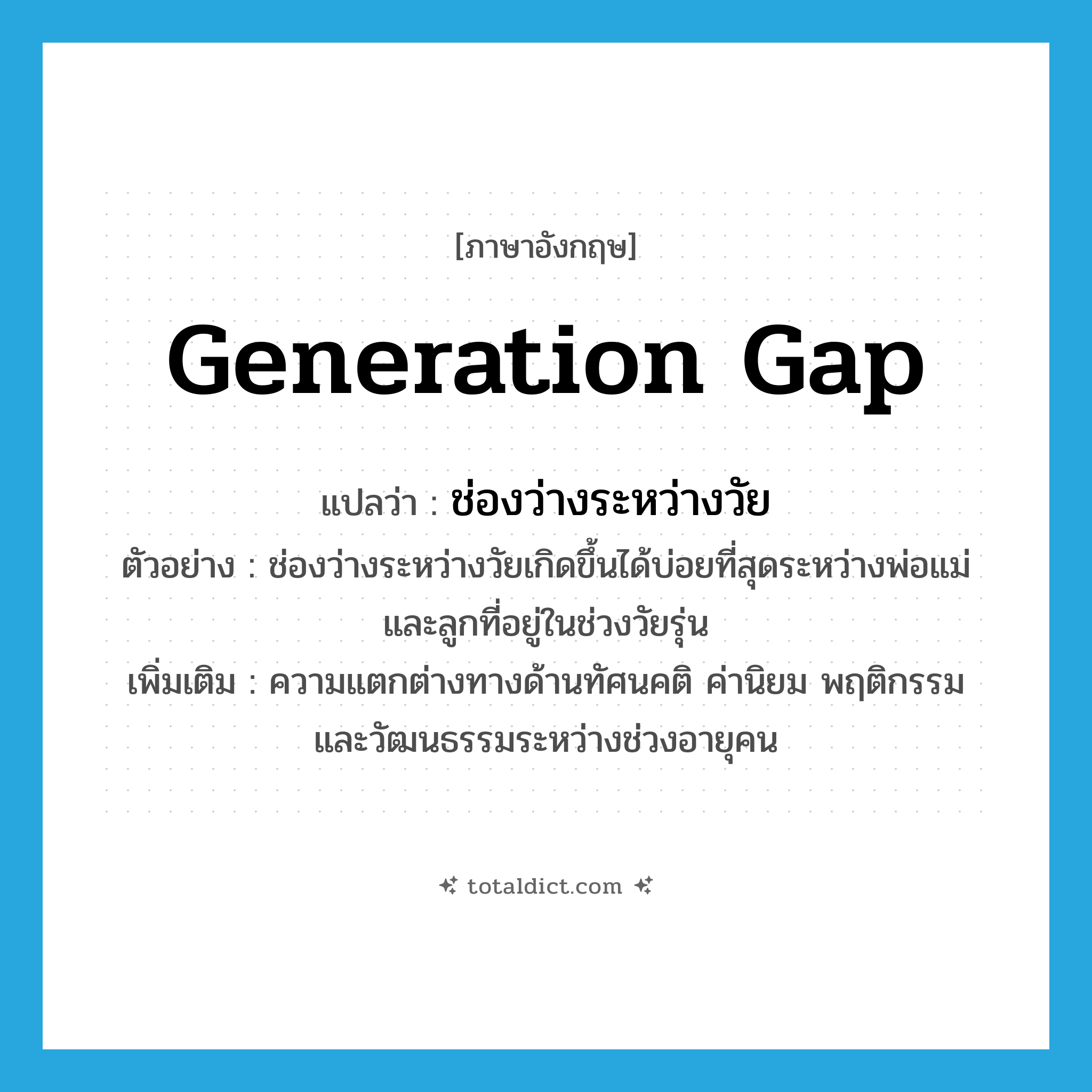 generation gap แปลว่า?, คำศัพท์ภาษาอังกฤษ generation gap แปลว่า ช่องว่างระหว่างวัย ประเภท N ตัวอย่าง ช่องว่างระหว่างวัยเกิดขึ้นได้บ่อยที่สุดระหว่างพ่อแม่และลูกที่อยู่ในช่วงวัยรุ่น เพิ่มเติม ความแตกต่างทางด้านทัศนคติ ค่านิยม พฤติกรรม และวัฒนธรรมระหว่างช่วงอายุคน หมวด N