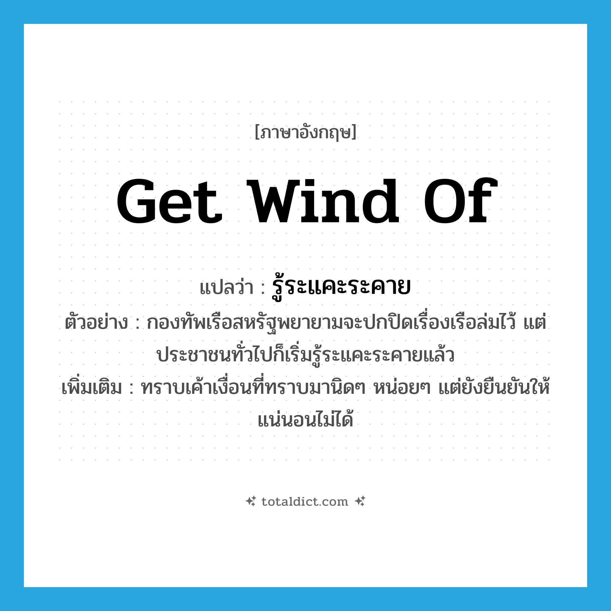 get wind of แปลว่า?, คำศัพท์ภาษาอังกฤษ get wind of แปลว่า รู้ระแคะระคาย ประเภท V ตัวอย่าง กองทัพเรือสหรัฐพยายามจะปกปิดเรื่องเรือล่มไว้ แต่ประชาชนทั่วไปก็เริ่มรู้ระแคะระคายแล้ว เพิ่มเติม ทราบเค้าเงื่อนที่ทราบมานิดๆ หน่อยๆ แต่ยังยืนยันให้แน่นอนไม่ได้ หมวด V