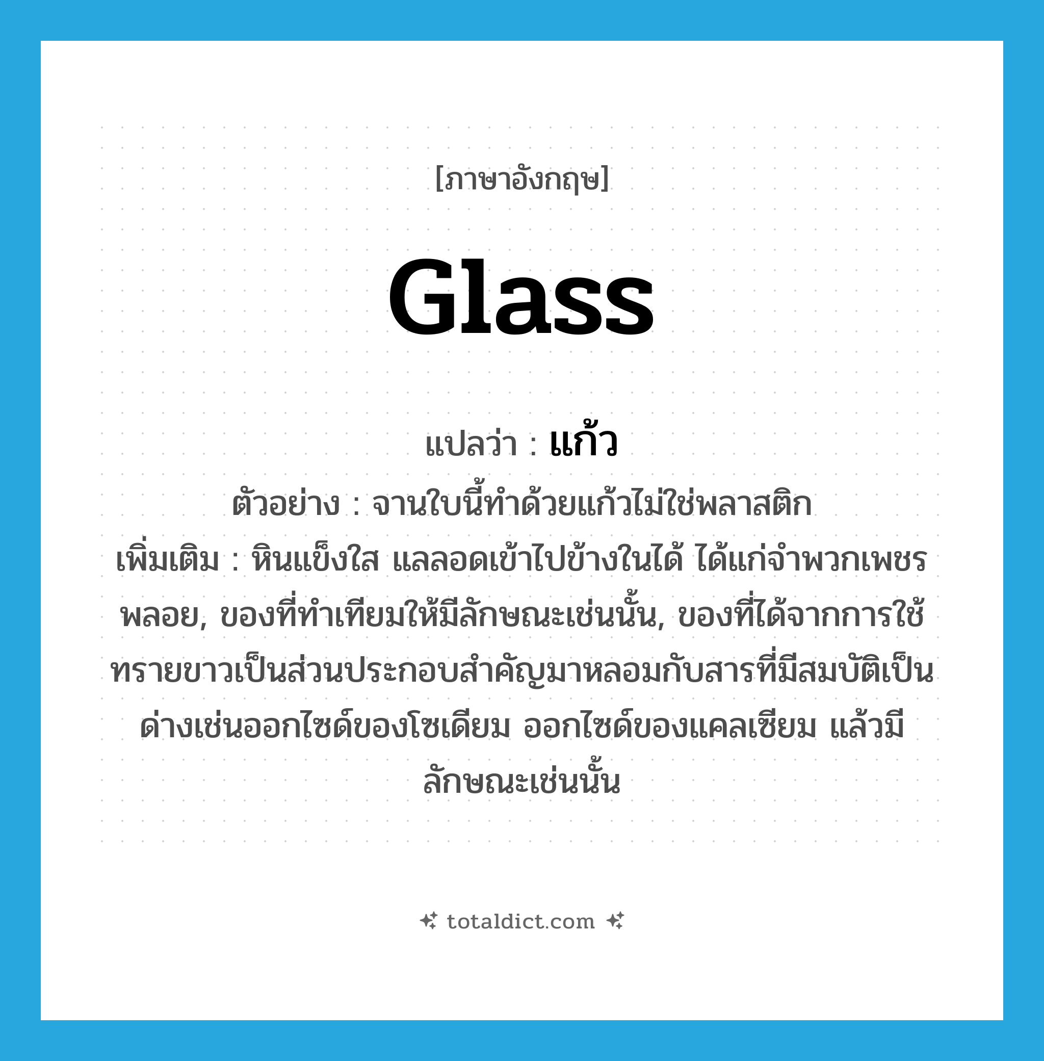 glass แปลว่า?, คำศัพท์ภาษาอังกฤษ glass แปลว่า แก้ว ประเภท N ตัวอย่าง จานใบนี้ทำด้วยแก้วไม่ใช่พลาสติก เพิ่มเติม หินแข็งใส แลลอดเข้าไปข้างในได้ ได้แก่จำพวกเพชรพลอย, ของที่ทำเทียมให้มีลักษณะเช่นนั้น, ของที่ได้จากการใช้ทรายขาวเป็นส่วนประกอบสำคัญมาหลอมกับสารที่มีสมบัติเป็นด่างเช่นออกไซด์ของโซเดียม ออกไซด์ของแคลเซียม แล้วมีลักษณะเช่นนั้น หมวด N