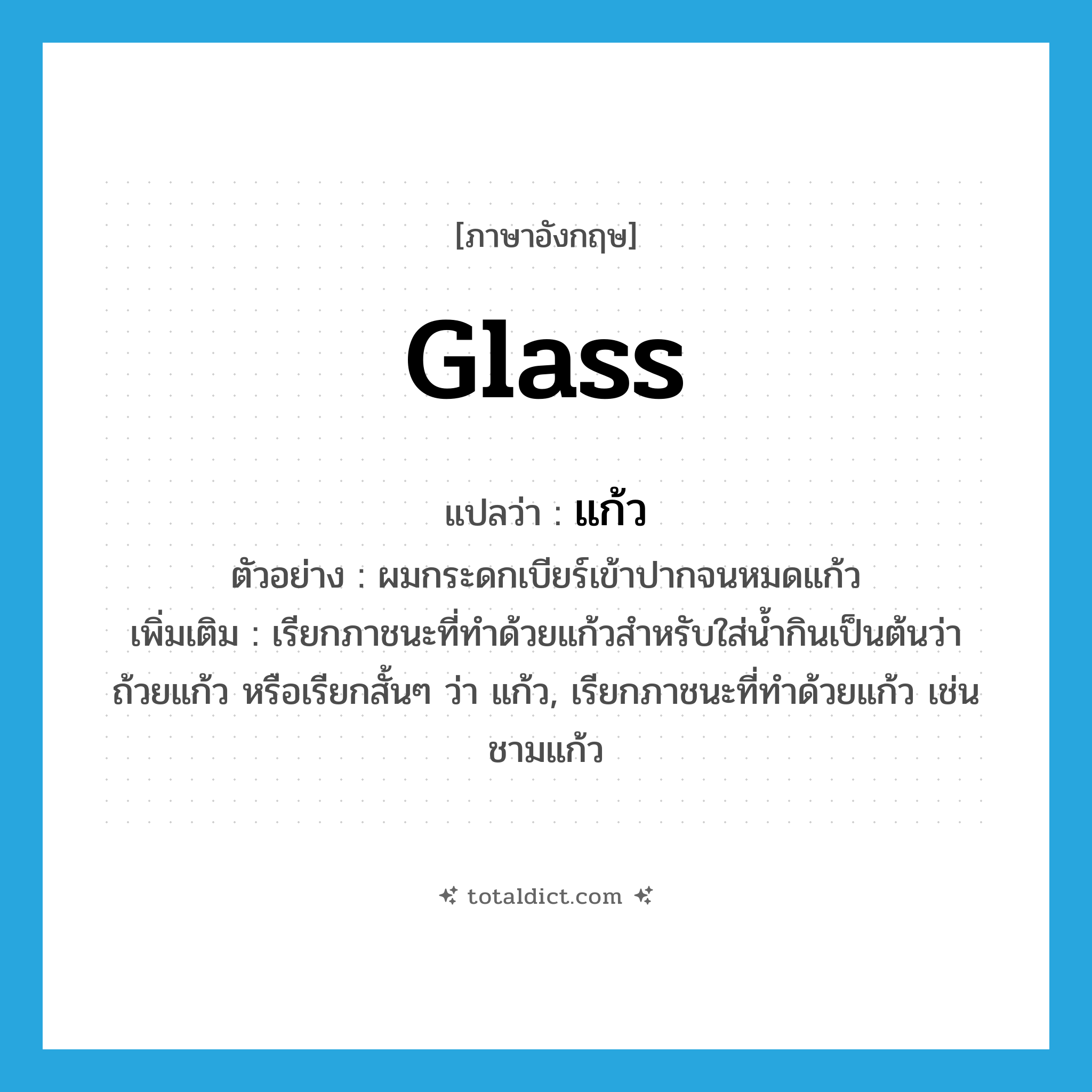 glass แปลว่า?, คำศัพท์ภาษาอังกฤษ glass แปลว่า แก้ว ประเภท N ตัวอย่าง ผมกระดกเบียร์เข้าปากจนหมดแก้ว เพิ่มเติม เรียกภาชนะที่ทำด้วยแก้วสำหรับใส่น้ำกินเป็นต้นว่า ถ้วยแก้ว หรือเรียกสั้นๆ ว่า แก้ว, เรียกภาชนะที่ทำด้วยแก้ว เช่น ชามแก้ว หมวด N