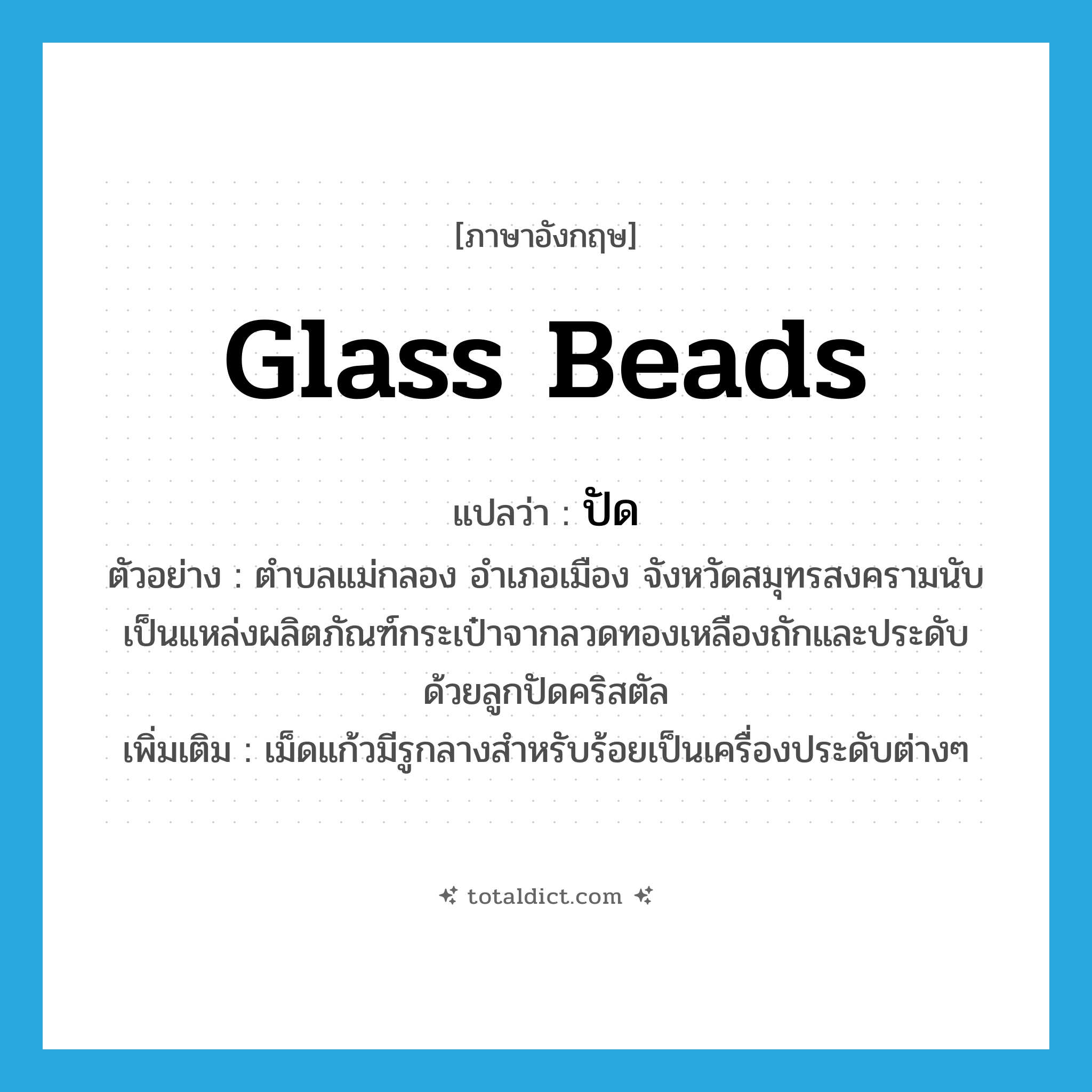 glass beads แปลว่า?, คำศัพท์ภาษาอังกฤษ glass beads แปลว่า ปัด ประเภท V ตัวอย่าง ตำบลแม่กลอง อำเภอเมือง จังหวัดสมุทรสงครามนับเป็นแหล่งผลิตภัณฑ์กระเป๋าจากลวดทองเหลืองถักและประดับด้วยลูกปัดคริสตัล เพิ่มเติม เม็ดแก้วมีรูกลางสำหรับร้อยเป็นเครื่องประดับต่างๆ หมวด V