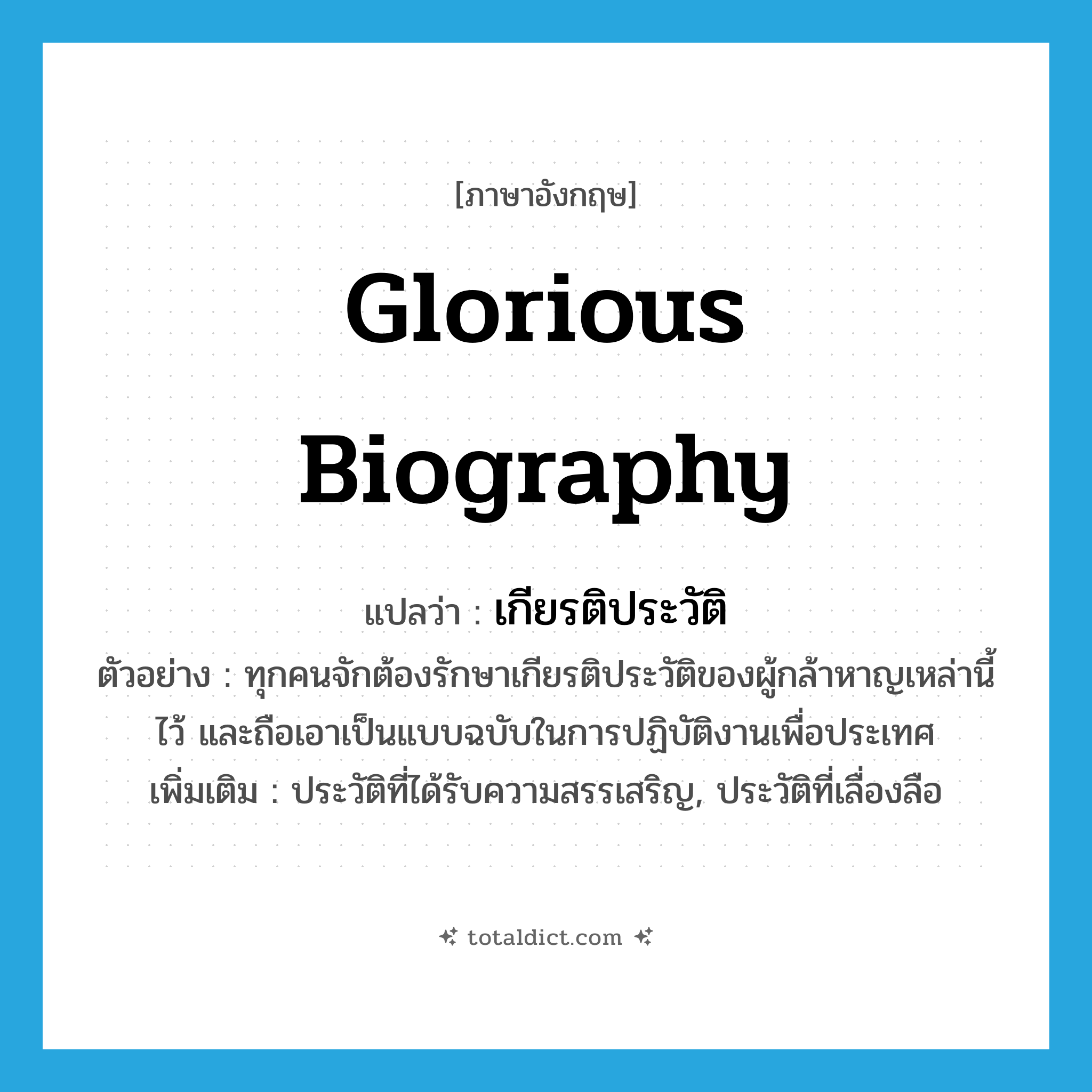 glorious biography แปลว่า?, คำศัพท์ภาษาอังกฤษ glorious biography แปลว่า เกียรติประวัติ ประเภท N ตัวอย่าง ทุกคนจักต้องรักษาเกียรติประวัติของผู้กล้าหาญเหล่านี้ไว้ และถือเอาเป็นแบบฉบับในการปฏิบัติงานเพื่อประเทศ เพิ่มเติม ประวัติที่ได้รับความสรรเสริญ, ประวัติที่เลื่องลือ หมวด N