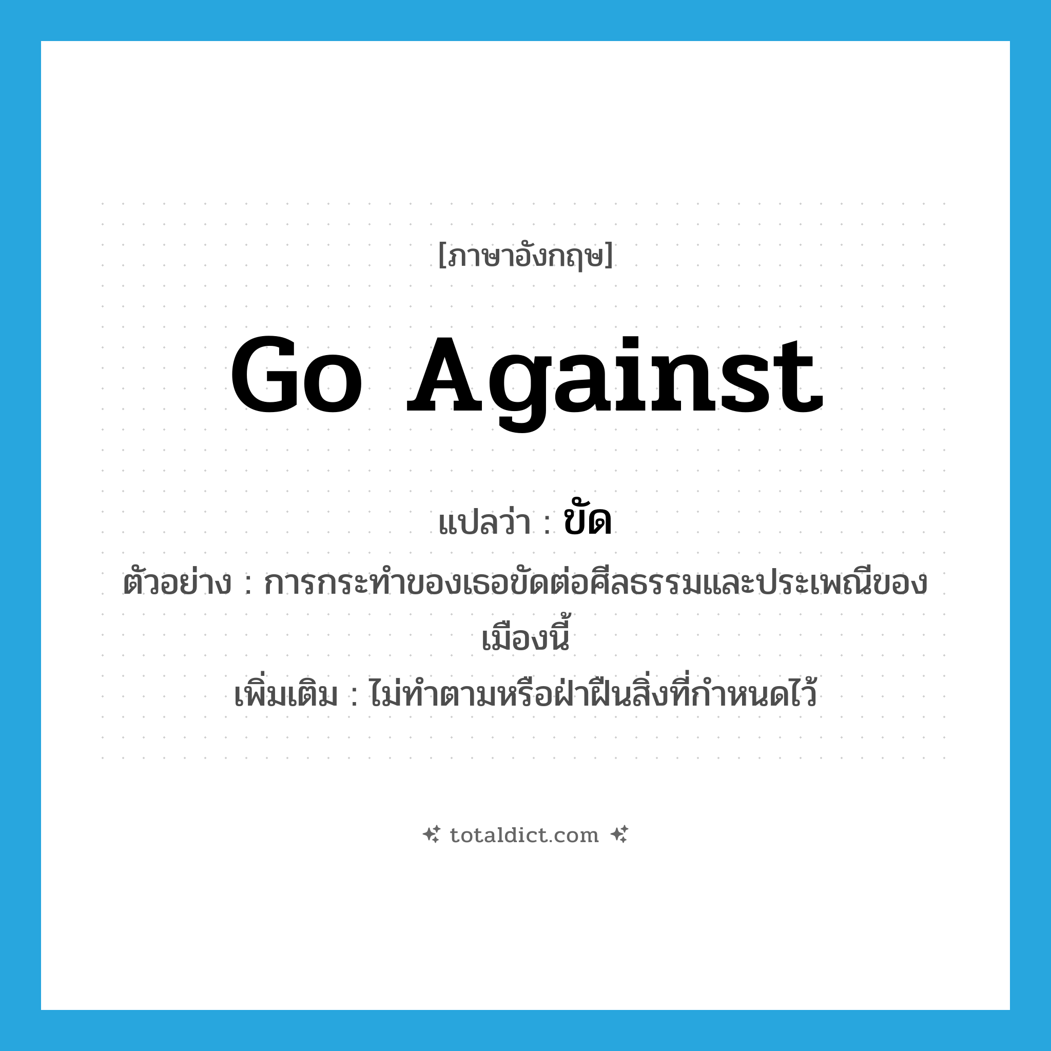 go against แปลว่า?, คำศัพท์ภาษาอังกฤษ go against แปลว่า ขัด ประเภท V ตัวอย่าง การกระทำของเธอขัดต่อศีลธรรมและประเพณีของเมืองนี้ เพิ่มเติม ไม่ทำตามหรือฝ่าฝืนสิ่งที่กำหนดไว้ หมวด V