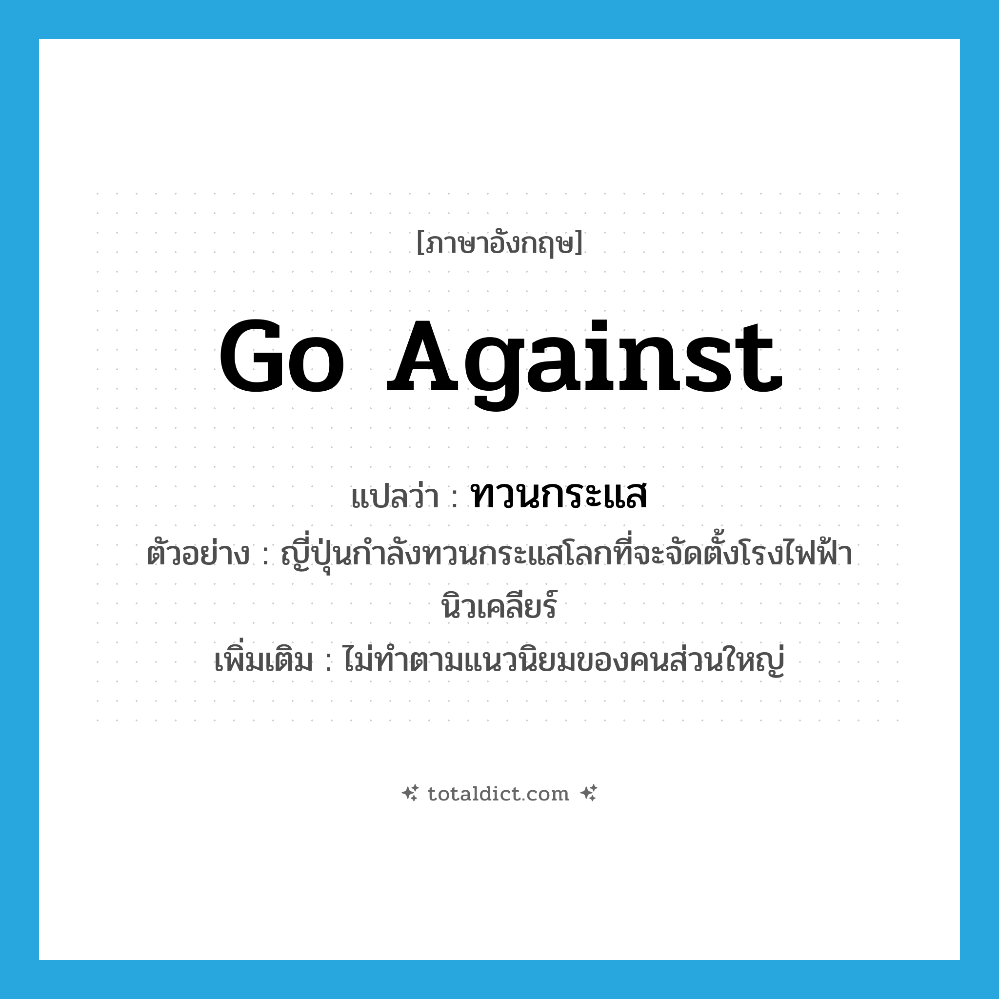 go against แปลว่า?, คำศัพท์ภาษาอังกฤษ go against แปลว่า ทวนกระแส ประเภท V ตัวอย่าง ญี่ปุ่นกำลังทวนกระแสโลกที่จะจัดตั้งโรงไฟฟ้านิวเคลียร์ เพิ่มเติม ไม่ทำตามแนวนิยมของคนส่วนใหญ่ หมวด V