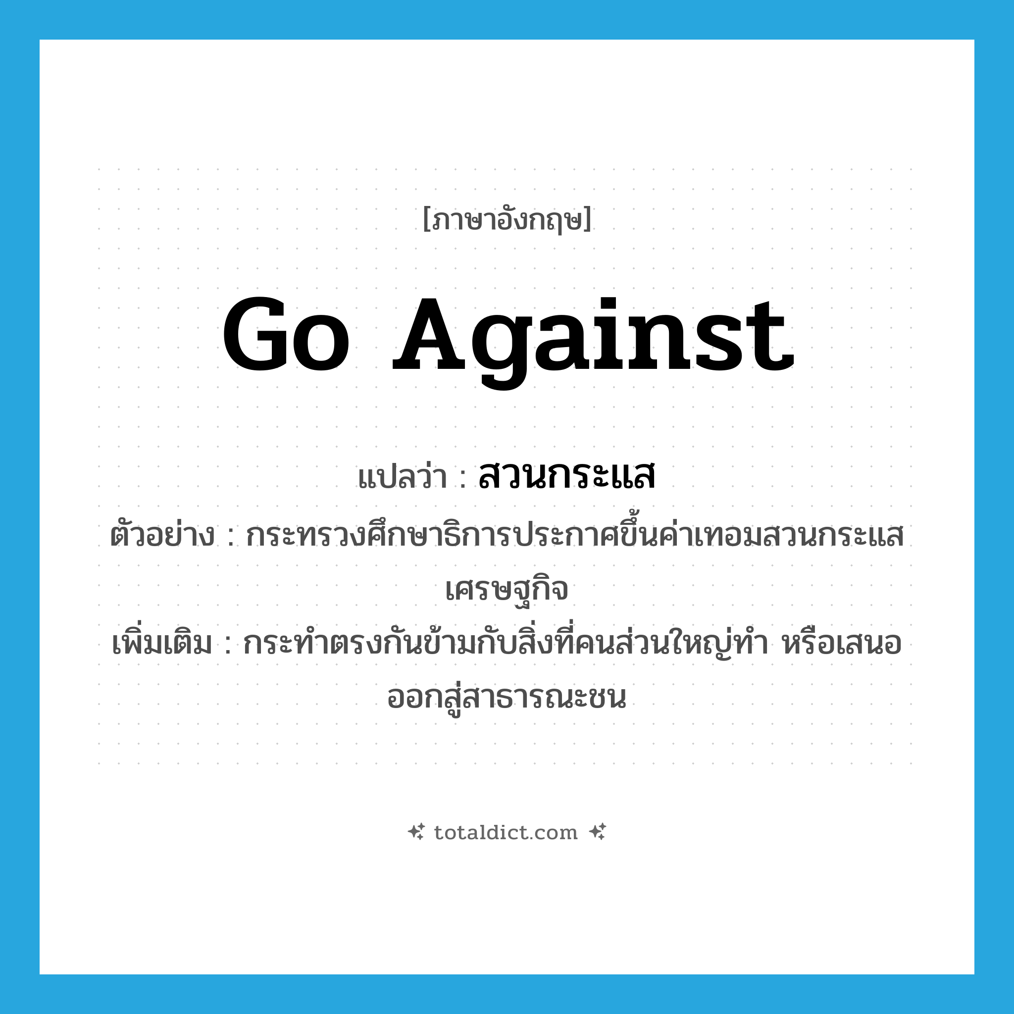 go against แปลว่า?, คำศัพท์ภาษาอังกฤษ go against แปลว่า สวนกระแส ประเภท V ตัวอย่าง กระทรวงศึกษาธิการประกาศขึ้นค่าเทอมสวนกระแสเศรษฐกิจ เพิ่มเติม กระทำตรงกันข้ามกับสิ่งที่คนส่วนใหญ่ทำ หรือเสนอออกสู่สาธารณะชน หมวด V