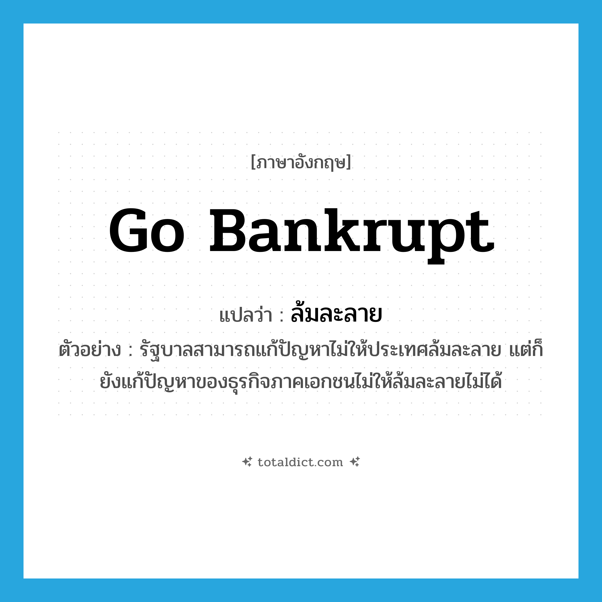 go bankrupt แปลว่า?, คำศัพท์ภาษาอังกฤษ go bankrupt แปลว่า ล้มละลาย ประเภท V ตัวอย่าง รัฐบาลสามารถแก้ปัญหาไม่ให้ประเทศล้มละลาย แต่ก็ยังแก้ปัญหาของธุรกิจภาคเอกชนไม่ให้ล้มละลายไม่ได้ หมวด V