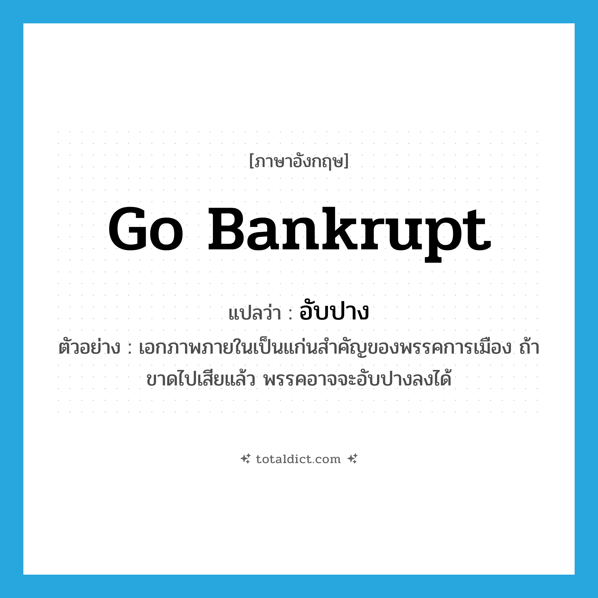 go bankrupt แปลว่า?, คำศัพท์ภาษาอังกฤษ go bankrupt แปลว่า อับปาง ประเภท V ตัวอย่าง เอกภาพภายในเป็นแก่นสำคัญของพรรคการเมือง ถ้าขาดไปเสียแล้ว พรรคอาจจะอับปางลงได้ หมวด V