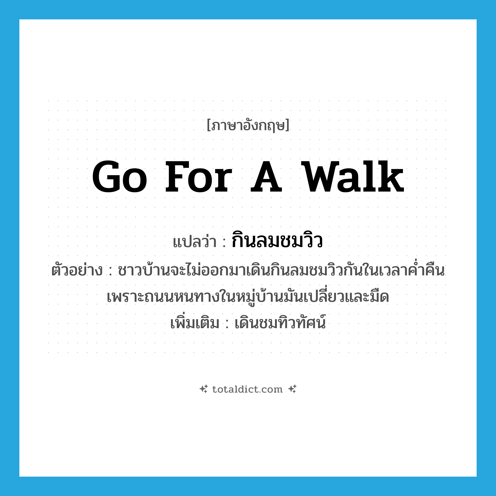 go for a walk แปลว่า?, คำศัพท์ภาษาอังกฤษ go for a walk แปลว่า กินลมชมวิว ประเภท V ตัวอย่าง ชาวบ้านจะไม่ออกมาเดินกินลมชมวิวกันในเวลาค่ำคืนเพราะถนนหนทางในหมู่บ้านมันเปลี่ยวและมืด เพิ่มเติม เดินชมทิวทัศน์ หมวด V