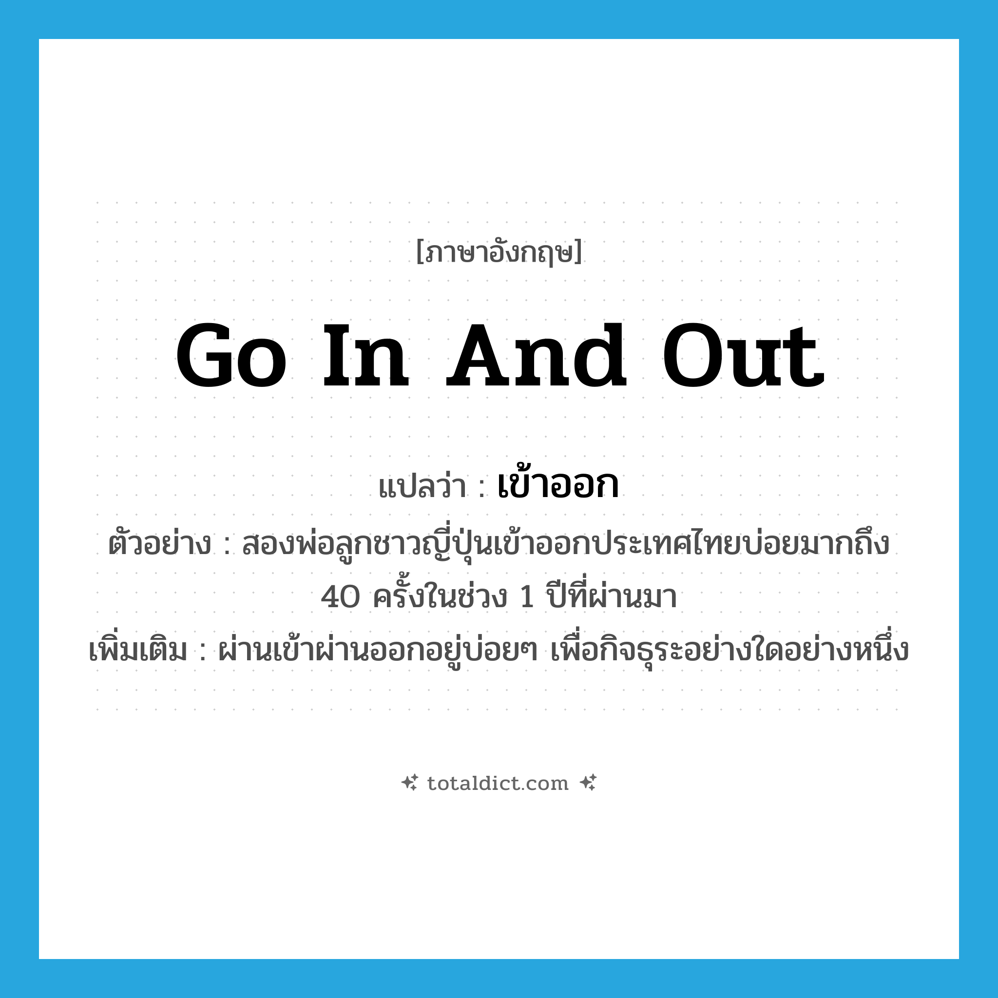 go in and out แปลว่า?, คำศัพท์ภาษาอังกฤษ go in and out แปลว่า เข้าออก ประเภท V ตัวอย่าง สองพ่อลูกชาวญี่ปุ่นเข้าออกประเทศไทยบ่อยมากถึง 40 ครั้งในช่วง 1 ปีที่ผ่านมา เพิ่มเติม ผ่านเข้าผ่านออกอยู่บ่อยๆ เพื่อกิจธุระอย่างใดอย่างหนึ่ง หมวด V