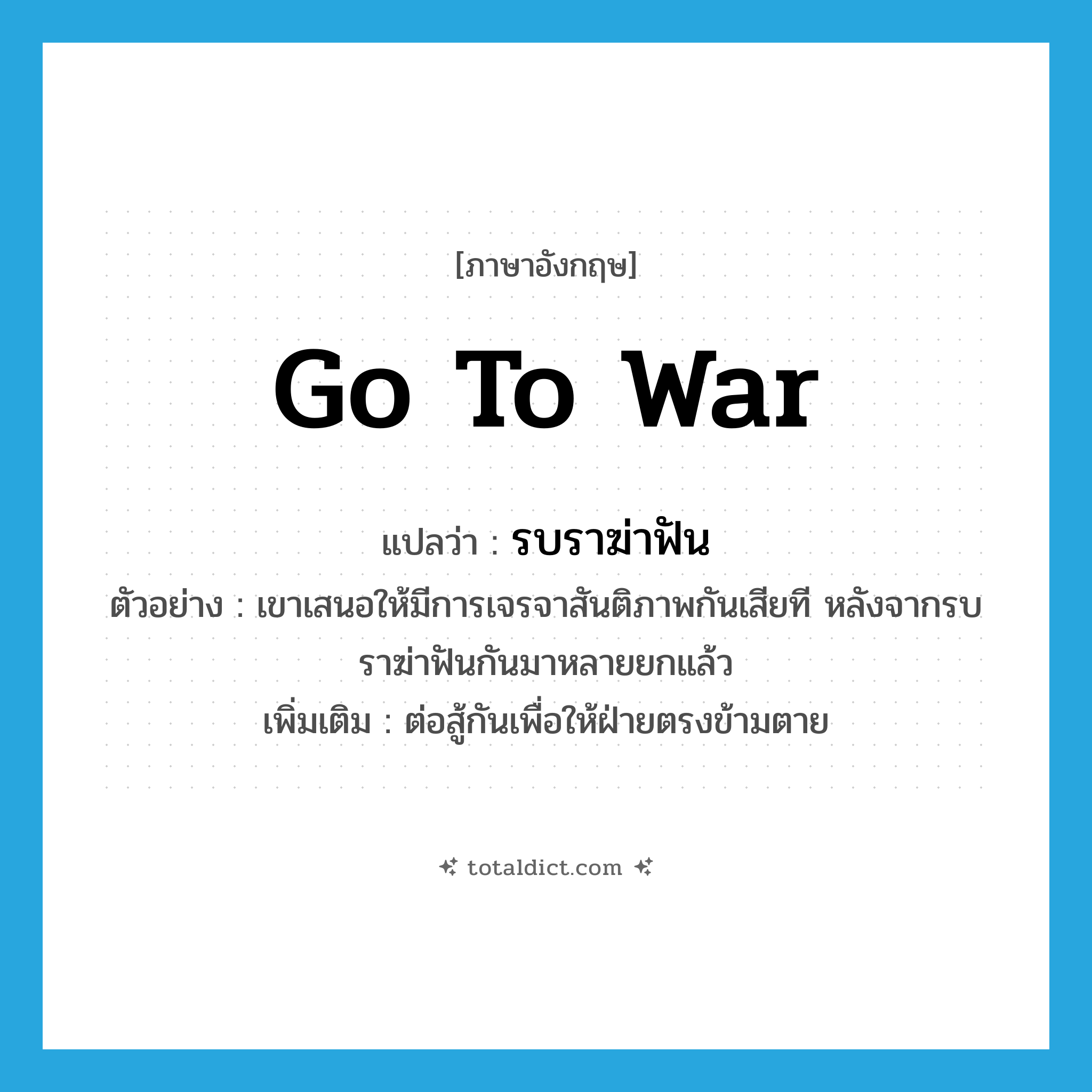 go to war แปลว่า?, คำศัพท์ภาษาอังกฤษ go to war แปลว่า รบราฆ่าฟัน ประเภท V ตัวอย่าง เขาเสนอให้มีการเจรจาสันติภาพกันเสียที หลังจากรบราฆ่าฟันกันมาหลายยกแล้ว เพิ่มเติม ต่อสู้กันเพื่อให้ฝ่ายตรงข้ามตาย หมวด V