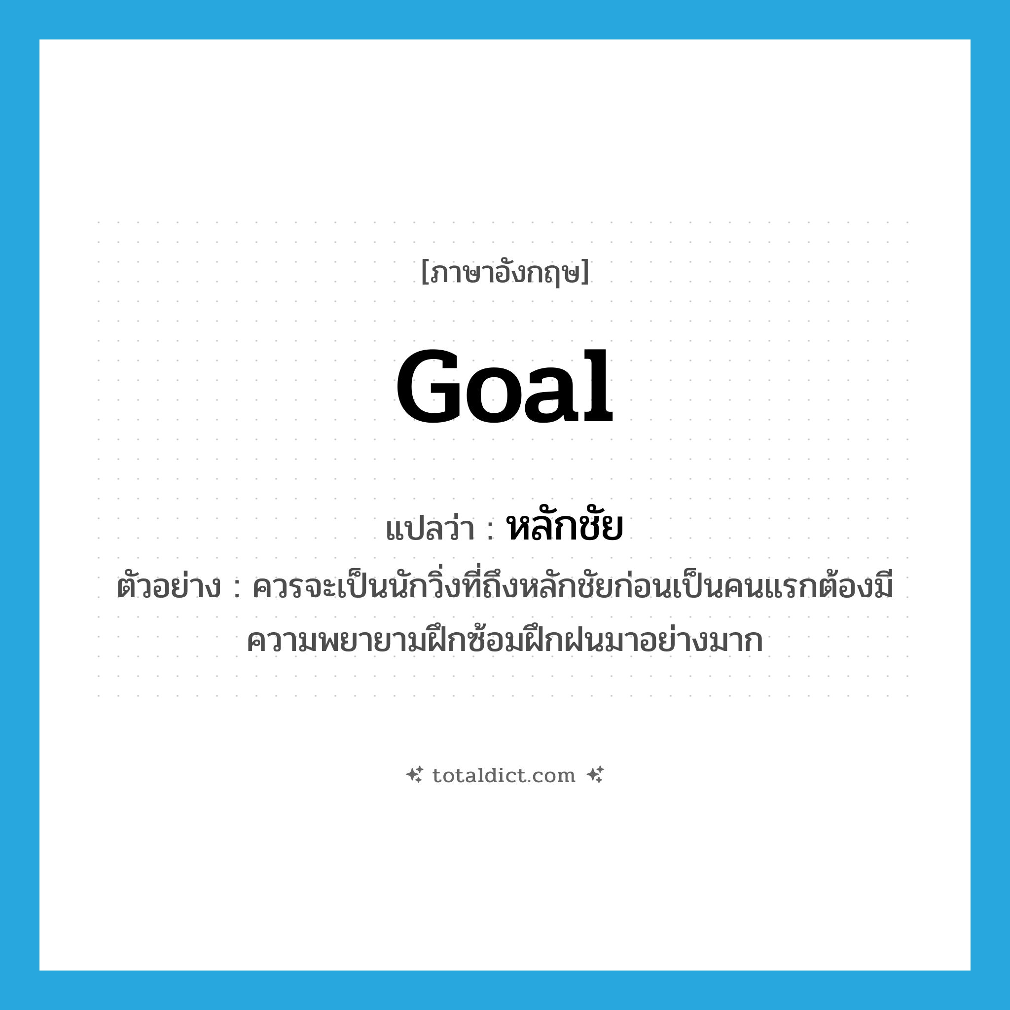 goal แปลว่า?, คำศัพท์ภาษาอังกฤษ goal แปลว่า หลักชัย ประเภท N ตัวอย่าง ควรจะเป็นนักวิ่งที่ถึงหลักชัยก่อนเป็นคนแรกต้องมีความพยายามฝึกซ้อมฝึกฝนมาอย่างมาก หมวด N