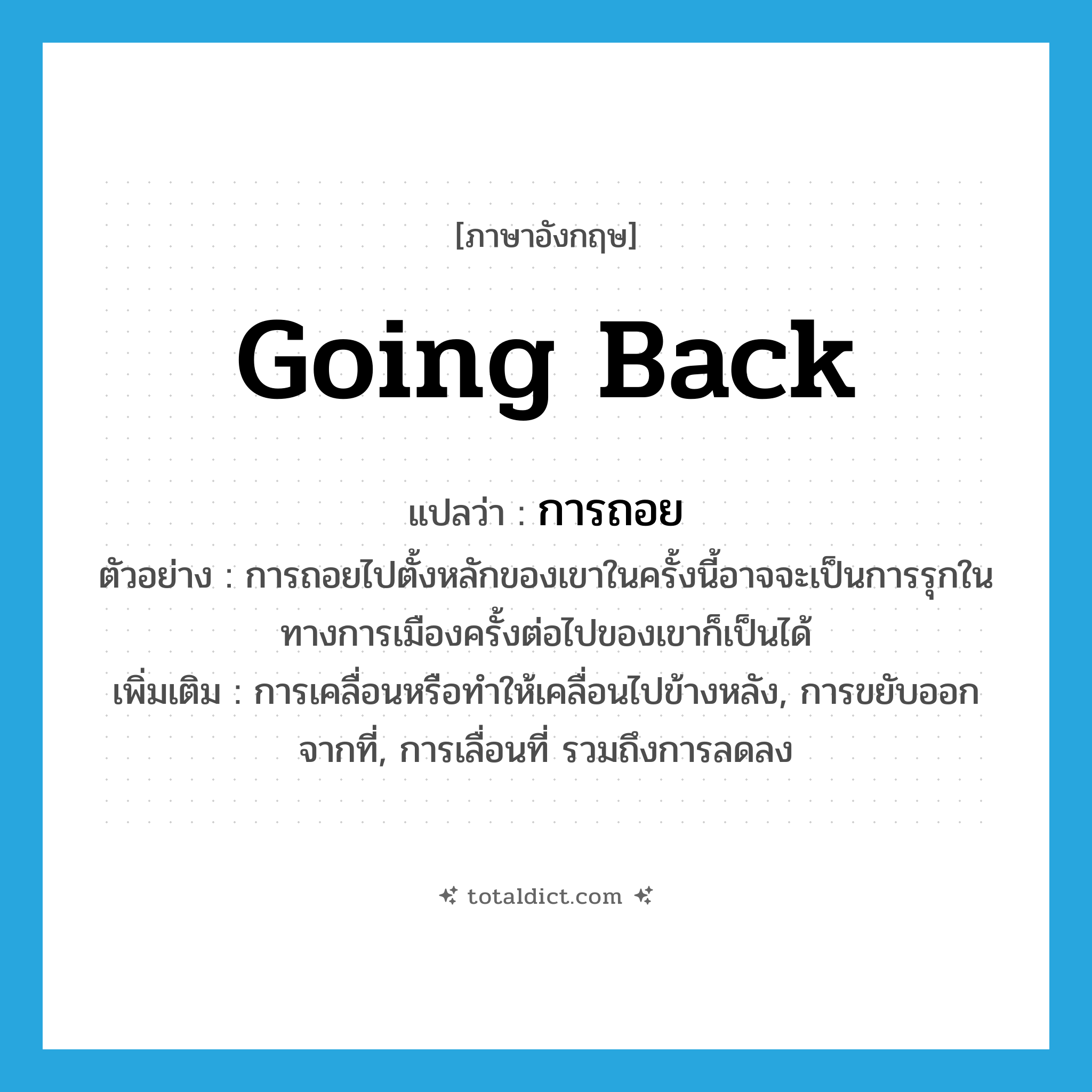 going back แปลว่า?, คำศัพท์ภาษาอังกฤษ going back แปลว่า การถอย ประเภท N ตัวอย่าง การถอยไปตั้งหลักของเขาในครั้งนี้อาจจะเป็นการรุกในทางการเมืองครั้งต่อไปของเขาก็เป็นได้ เพิ่มเติม การเคลื่อนหรือทำให้เคลื่อนไปข้างหลัง, การขยับออกจากที่, การเลื่อนที่ รวมถึงการลดลง หมวด N