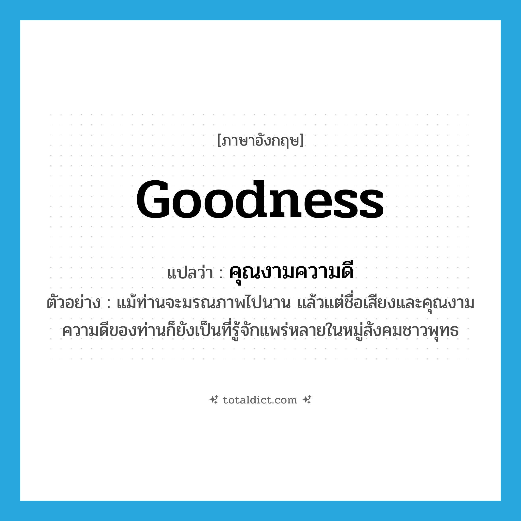 goodness แปลว่า?, คำศัพท์ภาษาอังกฤษ goodness แปลว่า คุณงามความดี ประเภท N ตัวอย่าง แม้ท่านจะมรณภาพไปนาน แล้วแต่ชื่อเสียงและคุณงามความดีของท่านก็ยังเป็นที่รู้จักแพร่หลายในหมู่สังคมชาวพุทธ หมวด N