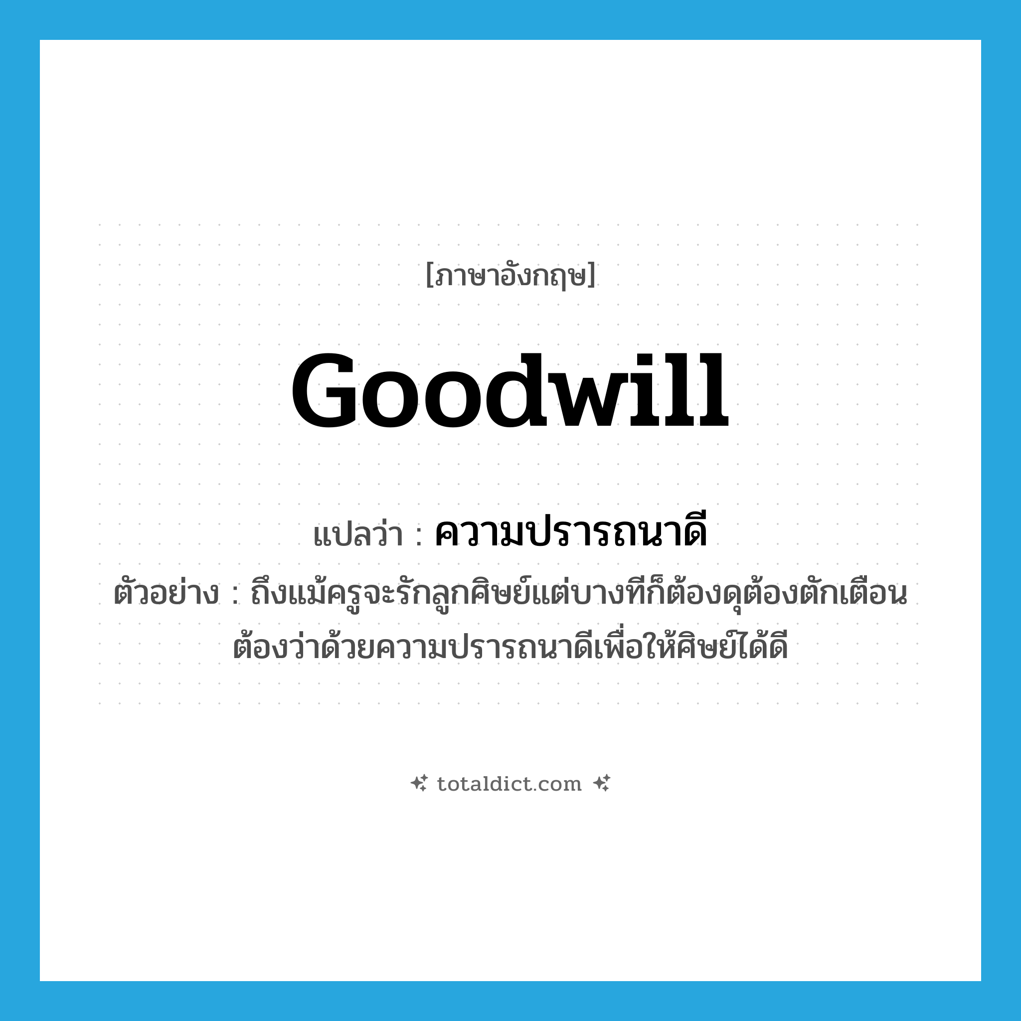 goodwill แปลว่า?, คำศัพท์ภาษาอังกฤษ goodwill แปลว่า ความปรารถนาดี ประเภท N ตัวอย่าง ถึงแม้ครูจะรักลูกศิษย์แต่บางทีก็ต้องดุต้องตักเตือนต้องว่าด้วยความปรารถนาดีเพื่อให้ศิษย์ได้ดี หมวด N