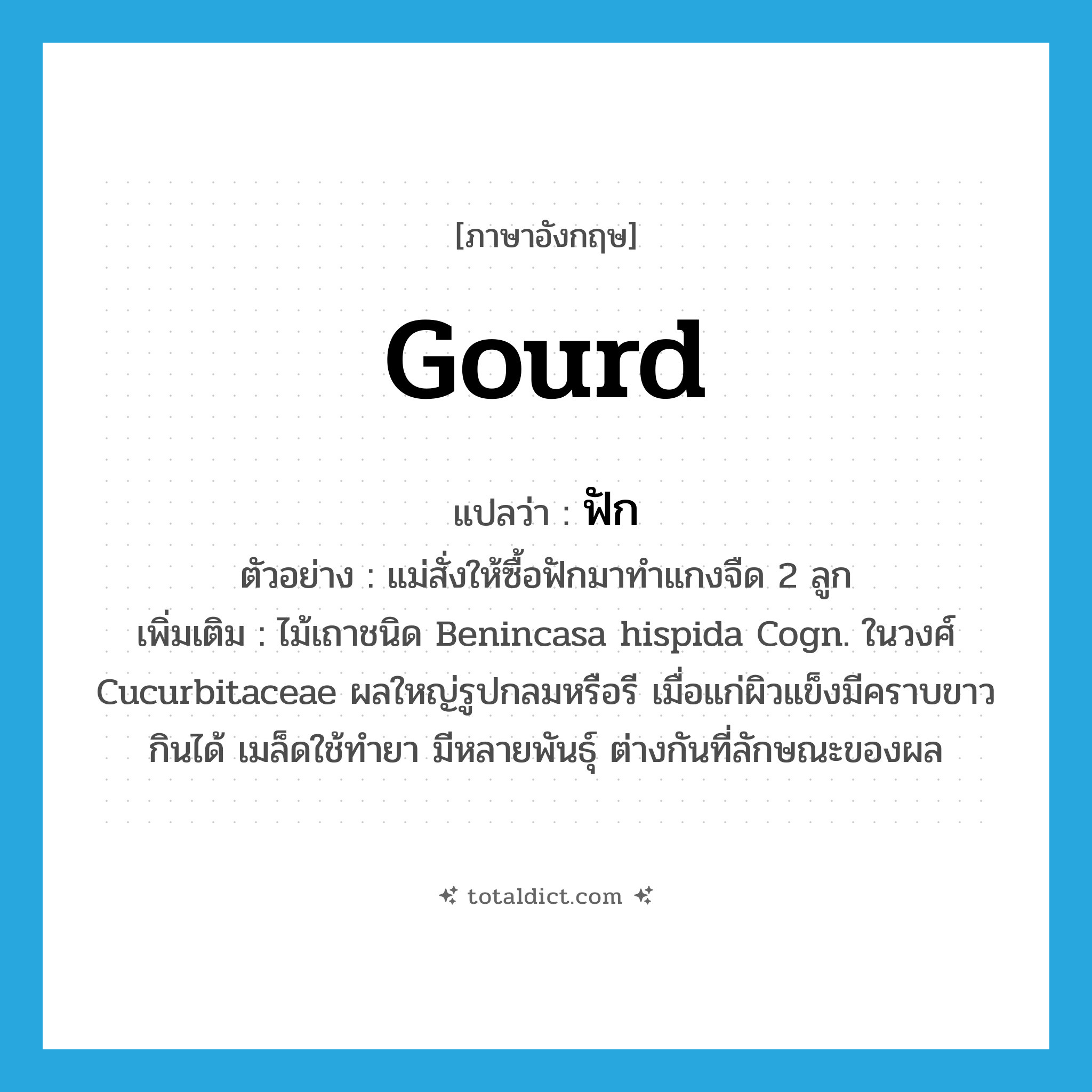 gourd แปลว่า?, คำศัพท์ภาษาอังกฤษ gourd แปลว่า ฟัก ประเภท N ตัวอย่าง แม่สั่งให้ซื้อฟักมาทำแกงจืด 2 ลูก เพิ่มเติม ไม้เถาชนิด Benincasa hispida Cogn. ในวงศ์ Cucurbitaceae ผลใหญ่รูปกลมหรือรี เมื่อแก่ผิวแข็งมีคราบขาว กินได้ เมล็ดใช้ทำยา มีหลายพันธุ์ ต่างกันที่ลักษณะของผล หมวด N