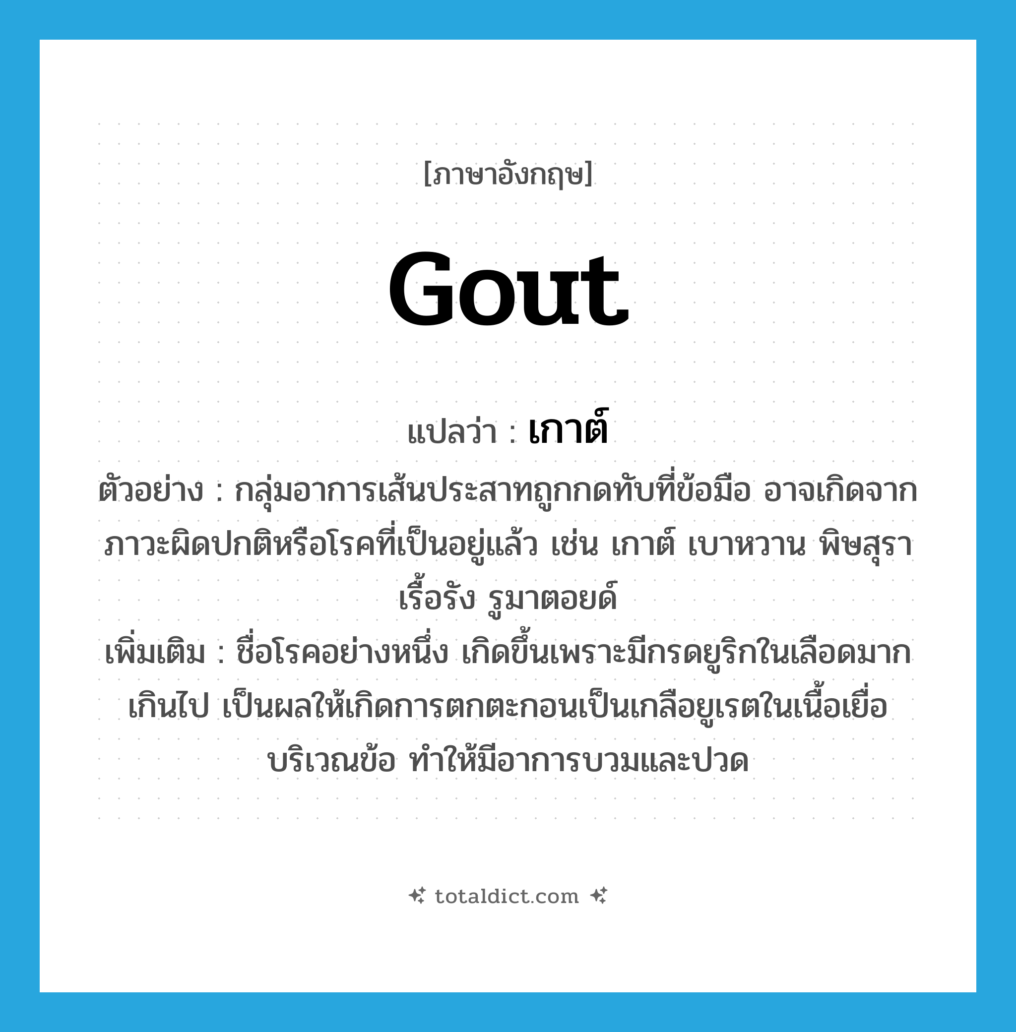 gout แปลว่า?, คำศัพท์ภาษาอังกฤษ gout แปลว่า เกาต์ ประเภท N ตัวอย่าง กลุ่มอาการเส้นประสาทถูกกดทับที่ข้อมือ อาจเกิดจากภาวะผิดปกติหรือโรคที่เป็นอยู่แล้ว เช่น เกาต์ เบาหวาน พิษสุราเรื้อรัง รูมาตอยด์ เพิ่มเติม ชื่อโรคอย่างหนึ่ง เกิดขึ้นเพราะมีกรดยูริกในเลือดมากเกินไป เป็นผลให้เกิดการตกตะกอนเป็นเกลือยูเรตในเนื้อเยื่อบริเวณข้อ ทำให้มีอาการบวมและปวด หมวด N