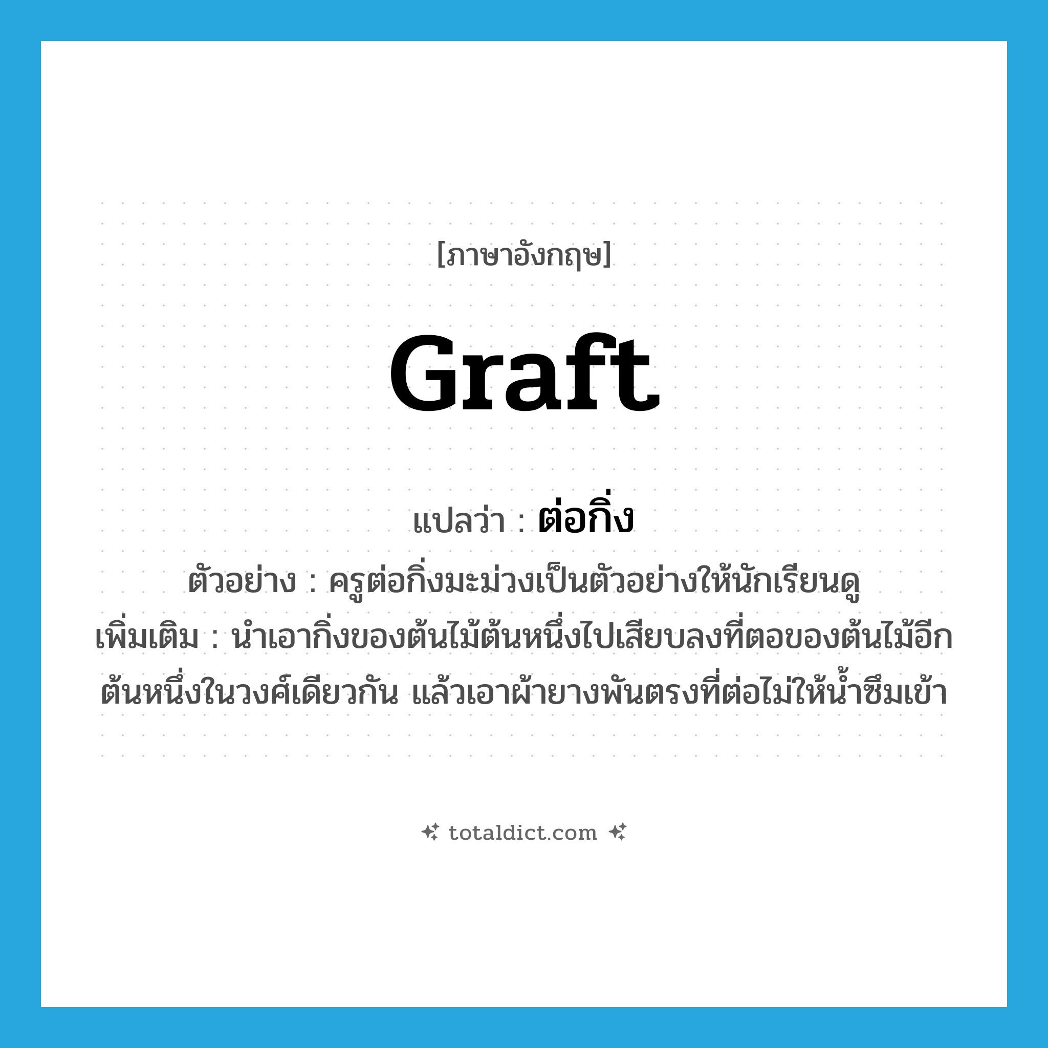 graft แปลว่า?, คำศัพท์ภาษาอังกฤษ graft แปลว่า ต่อกิ่ง ประเภท V ตัวอย่าง ครูต่อกิ่งมะม่วงเป็นตัวอย่างให้นักเรียนดู เพิ่มเติม นำเอากิ่งของต้นไม้ต้นหนึ่งไปเสียบลงที่ตอของต้นไม้อีกต้นหนึ่งในวงศ์เดียวกัน แล้วเอาผ้ายางพันตรงที่ต่อไม่ให้น้ำซึมเข้า หมวด V