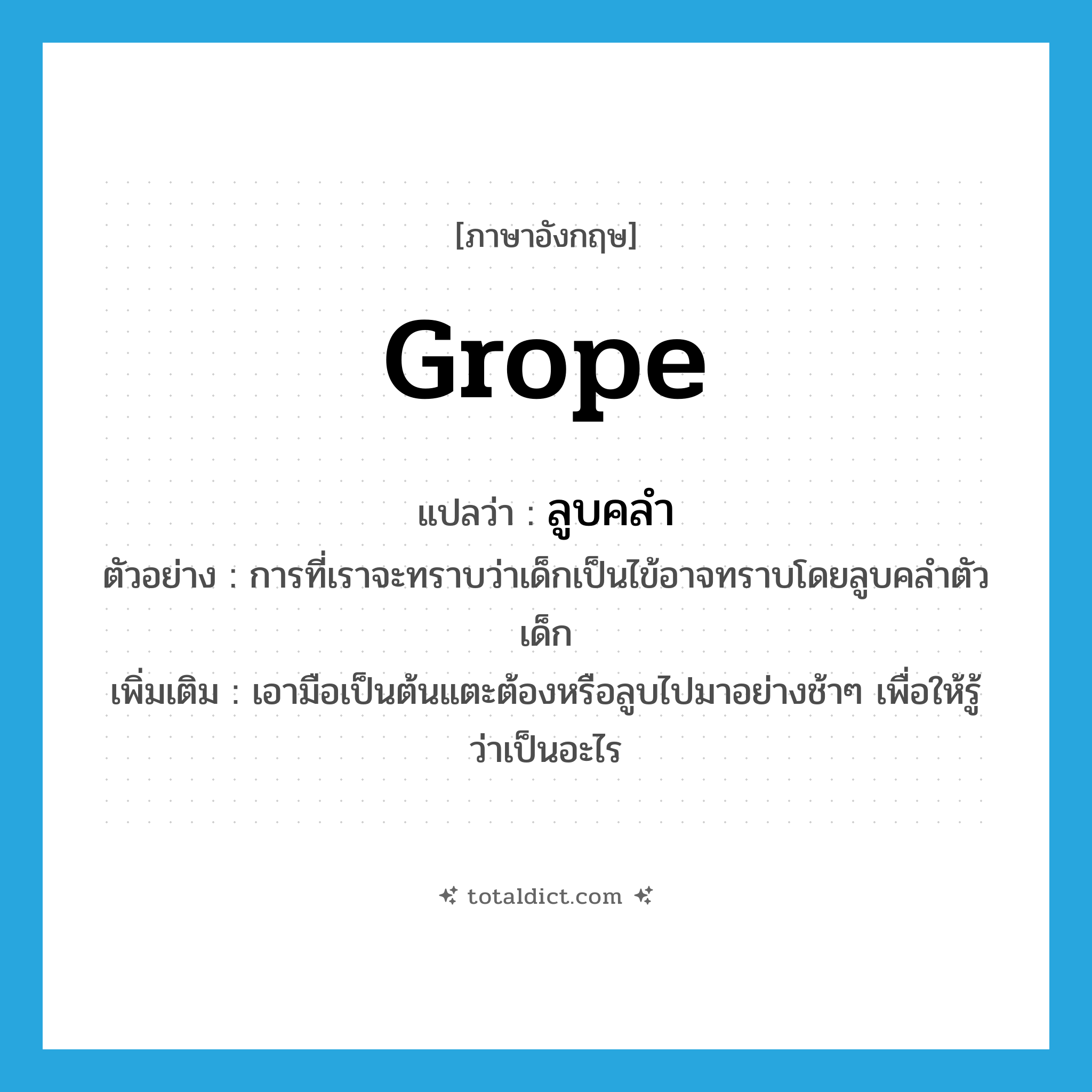 grope แปลว่า?, คำศัพท์ภาษาอังกฤษ grope แปลว่า ลูบคลำ ประเภท V ตัวอย่าง การที่เราจะทราบว่าเด็กเป็นไข้อาจทราบโดยลูบคลำตัวเด็ก เพิ่มเติม เอามือเป็นต้นแตะต้องหรือลูบไปมาอย่างช้าๆ เพื่อให้รู้ว่าเป็นอะไร หมวด V