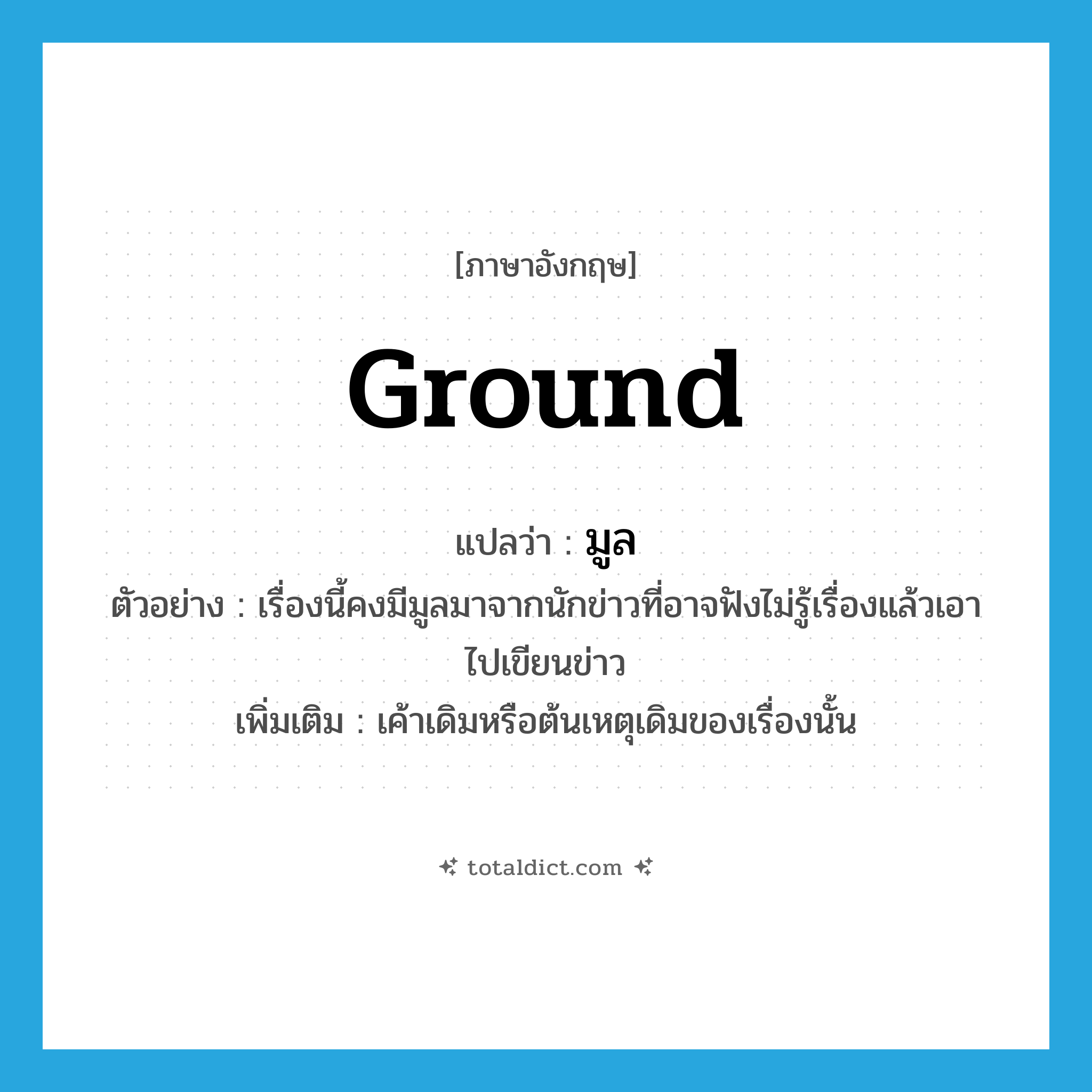 ground แปลว่า?, คำศัพท์ภาษาอังกฤษ ground แปลว่า มูล ประเภท N ตัวอย่าง เรื่องนี้คงมีมูลมาจากนักข่าวที่อาจฟังไม่รู้เรื่องแล้วเอาไปเขียนข่าว เพิ่มเติม เค้าเดิมหรือต้นเหตุเดิมของเรื่องนั้น หมวด N