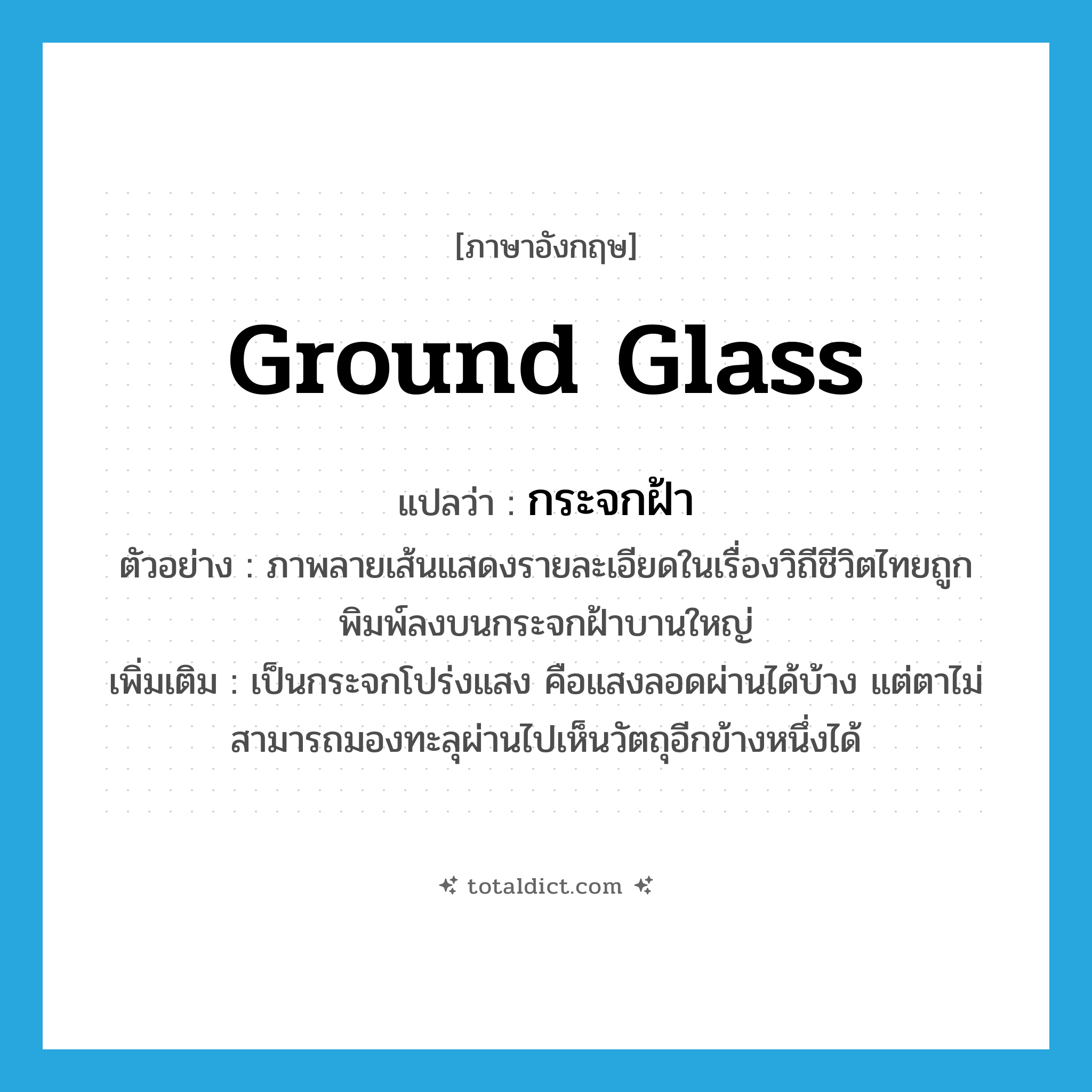 ground glass แปลว่า?, คำศัพท์ภาษาอังกฤษ ground glass แปลว่า กระจกฝ้า ประเภท N ตัวอย่าง ภาพลายเส้นแสดงรายละเอียดในเรื่องวิถีชีวิตไทยถูกพิมพ์ลงบนกระจกฝ้าบานใหญ่ เพิ่มเติม เป็นกระจกโปร่งแสง คือแสงลอดผ่านได้บ้าง แต่ตาไม่สามารถมองทะลุผ่านไปเห็นวัตถุอีกข้างหนึ่งได้ หมวด N