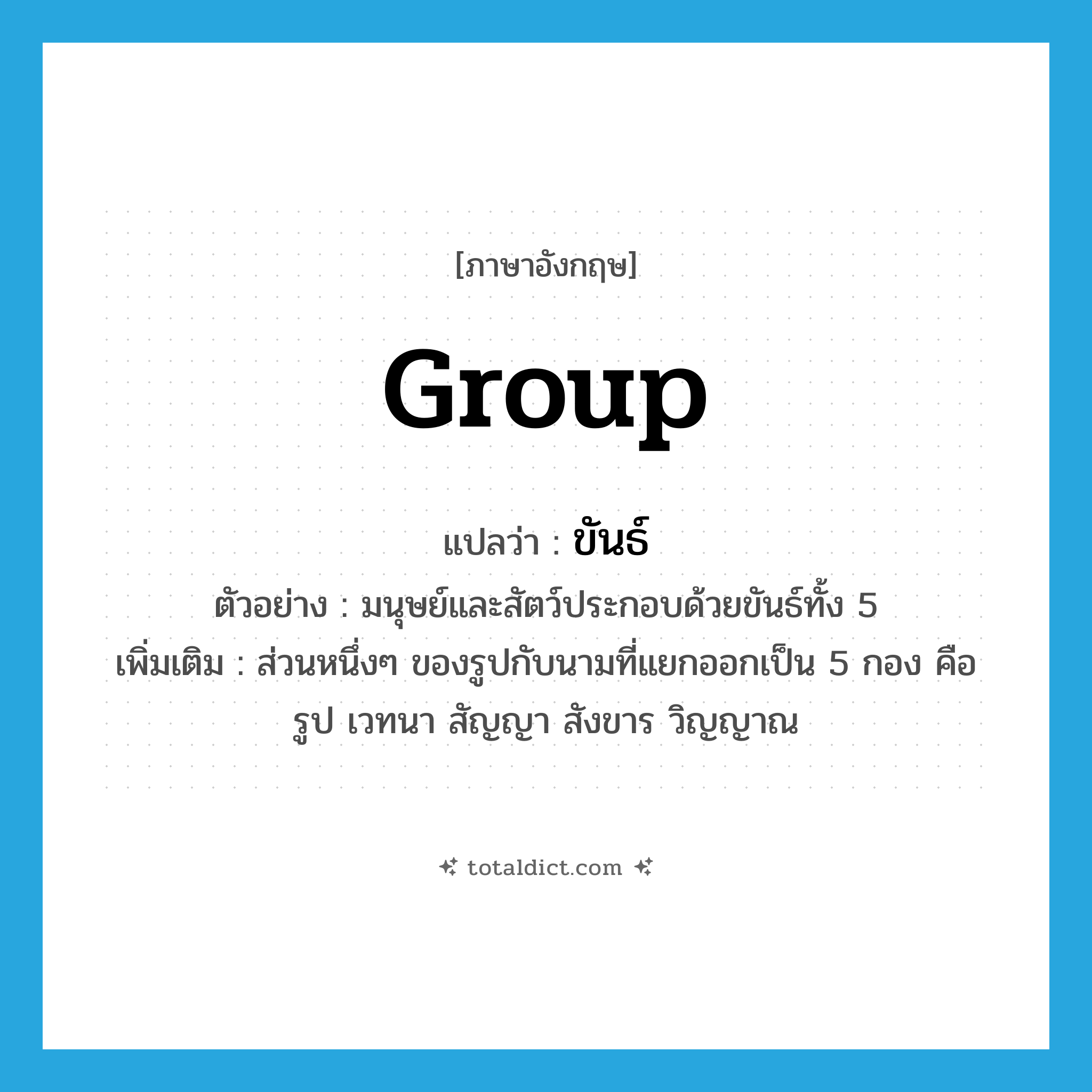 group แปลว่า?, คำศัพท์ภาษาอังกฤษ group แปลว่า ขันธ์ ประเภท N ตัวอย่าง มนุษย์และสัตว์ประกอบด้วยขันธ์ทั้ง 5 เพิ่มเติม ส่วนหนึ่งๆ ของรูปกับนามที่แยกออกเป็น 5 กอง คือ รูป เวทนา สัญญา สังขาร วิญญาณ หมวด N