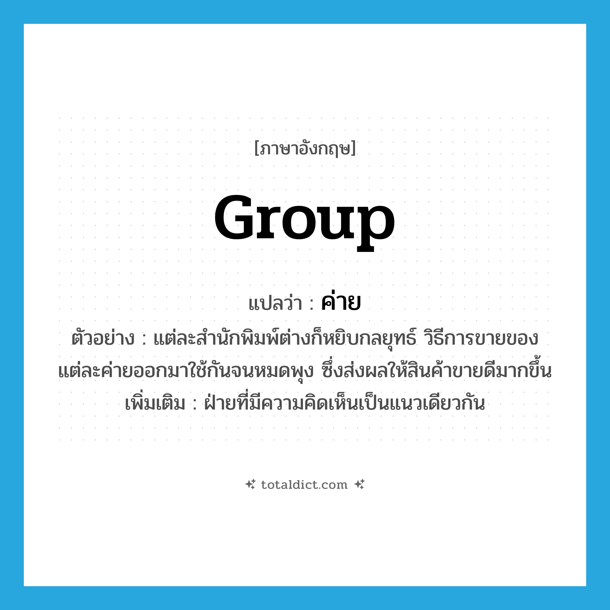 group แปลว่า?, คำศัพท์ภาษาอังกฤษ group แปลว่า ค่าย ประเภท N ตัวอย่าง แต่ละสำนักพิมพ์ต่างก็หยิบกลยุทธ์ วิธีการขายของแต่ละค่ายออกมาใช้กันจนหมดพุง ซึ่งส่งผลให้สินค้าขายดีมากขึ้น เพิ่มเติม ฝ่ายที่มีความคิดเห็นเป็นแนวเดียวกัน หมวด N