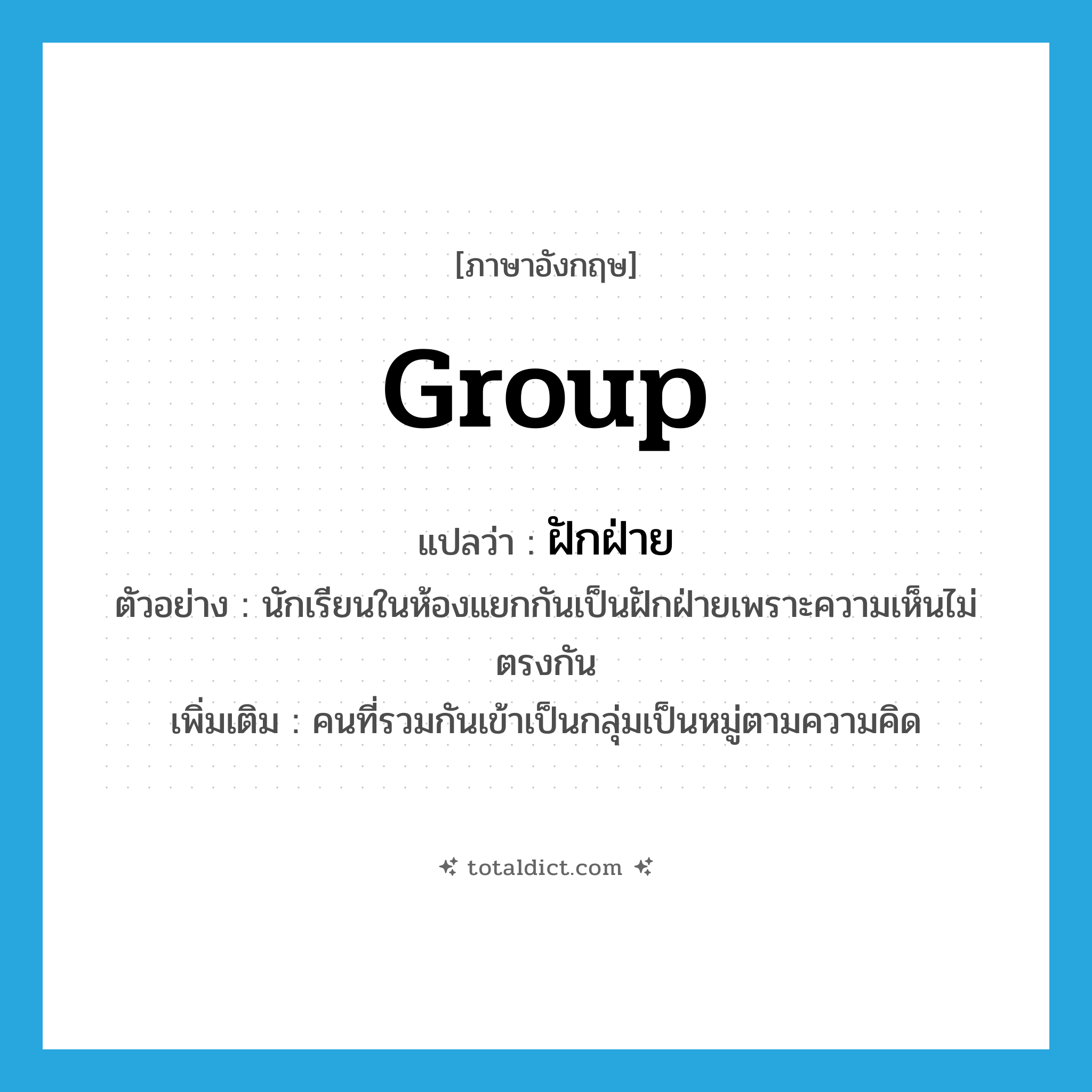 group แปลว่า?, คำศัพท์ภาษาอังกฤษ group แปลว่า ฝักฝ่าย ประเภท N ตัวอย่าง นักเรียนในห้องแยกกันเป็นฝักฝ่ายเพราะความเห็นไม่ตรงกัน เพิ่มเติม คนที่รวมกันเข้าเป็นกลุ่มเป็นหมู่ตามความคิด หมวด N