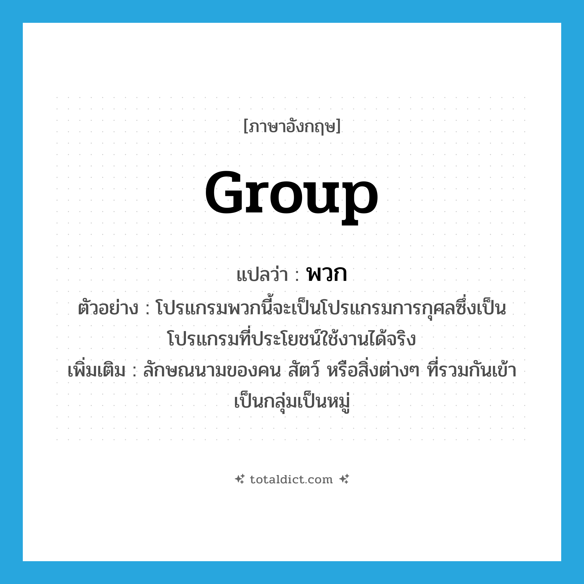 group แปลว่า?, คำศัพท์ภาษาอังกฤษ group แปลว่า พวก ประเภท CLAS ตัวอย่าง โปรแกรมพวกนี้จะเป็นโปรแกรมการกุศลซึ่งเป็นโปรแกรมที่ประโยชน์ใช้งานได้จริง เพิ่มเติม ลักษณนามของคน สัตว์ หรือสิ่งต่างๆ ที่รวมกันเข้าเป็นกลุ่มเป็นหมู่ หมวด CLAS