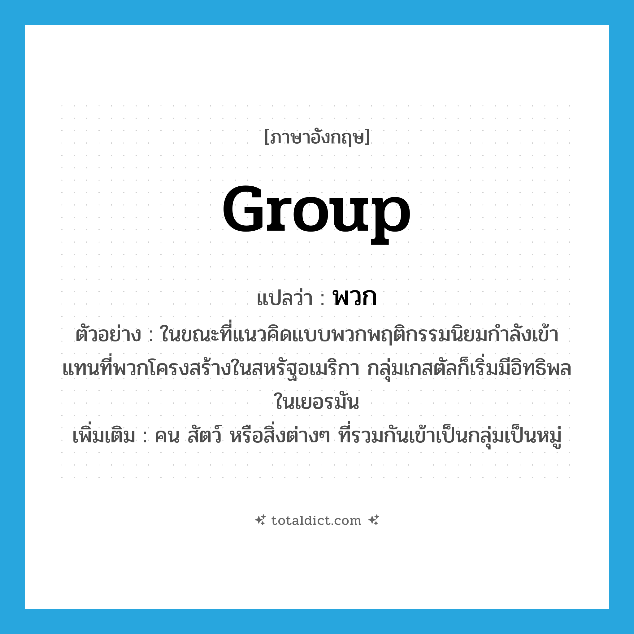 group แปลว่า?, คำศัพท์ภาษาอังกฤษ group แปลว่า พวก ประเภท N ตัวอย่าง ในขณะที่แนวคิดแบบพวกพฤติกรรมนิยมกำลังเข้าแทนที่พวกโครงสร้างในสหรัฐอเมริกา กลุ่มเกสตัลก็เริ่มมีอิทธิพลในเยอรมัน เพิ่มเติม คน สัตว์ หรือสิ่งต่างๆ ที่รวมกันเข้าเป็นกลุ่มเป็นหมู่ หมวด N