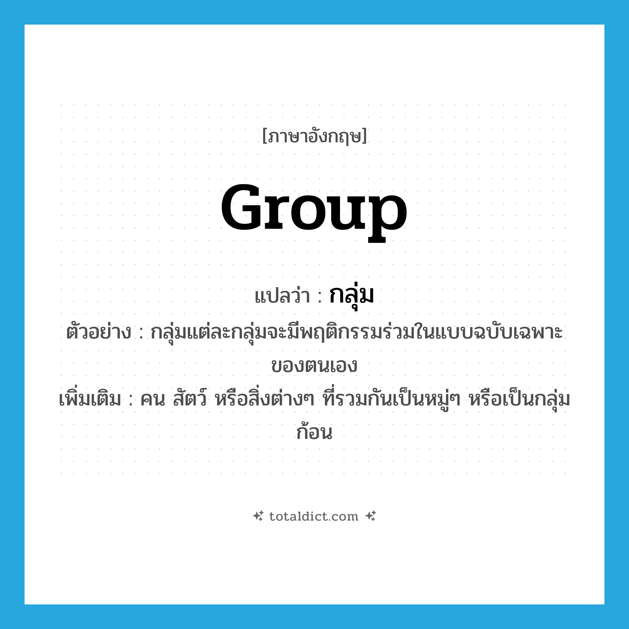 group แปลว่า?, คำศัพท์ภาษาอังกฤษ group แปลว่า กลุ่ม ประเภท N ตัวอย่าง กลุ่มแต่ละกลุ่มจะมีพฤติกรรมร่วมในแบบฉบับเฉพาะของตนเอง เพิ่มเติม คน สัตว์ หรือสิ่งต่างๆ ที่รวมกันเป็นหมู่ๆ หรือเป็นกลุ่มก้อน หมวด N