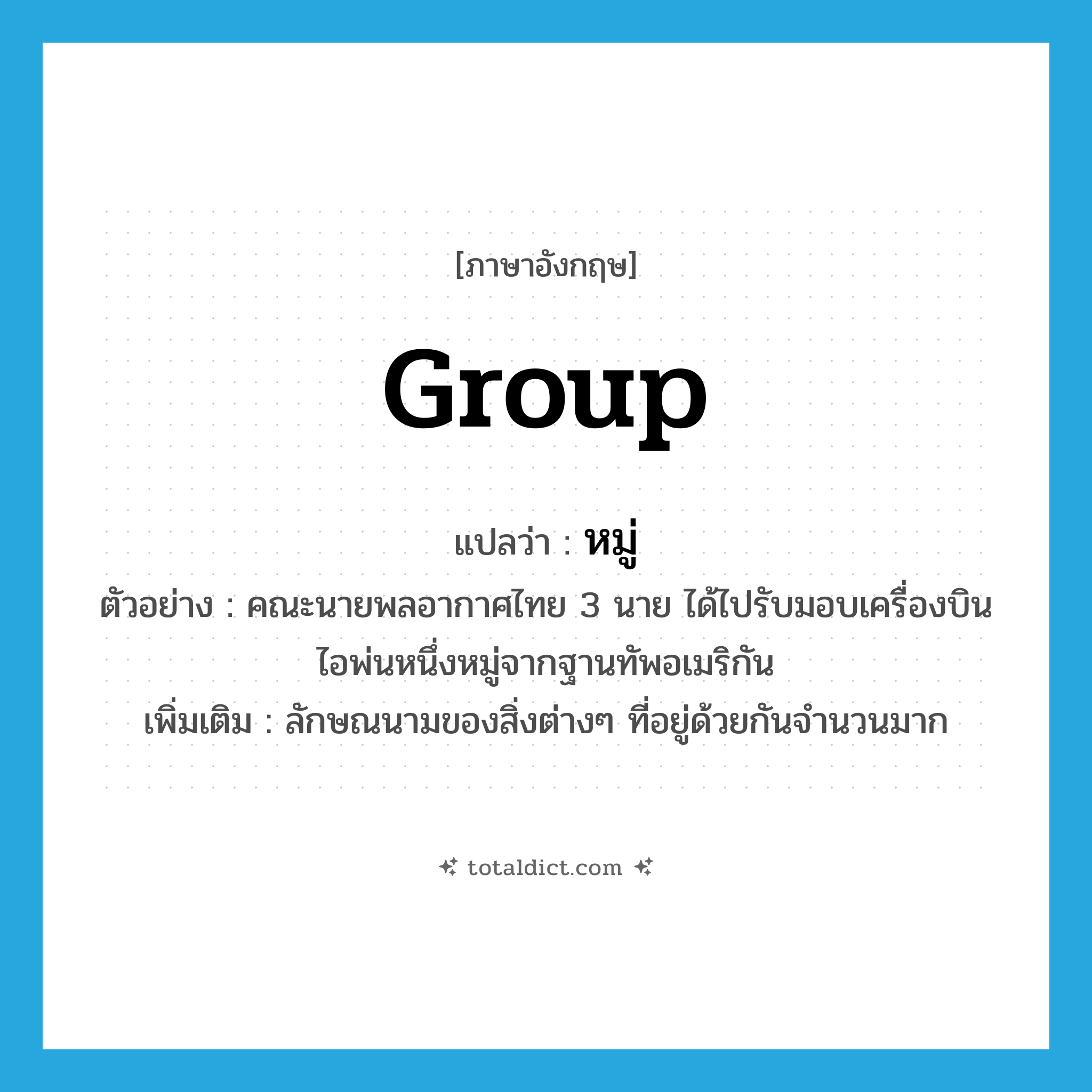 group แปลว่า?, คำศัพท์ภาษาอังกฤษ group แปลว่า หมู่ ประเภท CLAS ตัวอย่าง คณะนายพลอากาศไทย 3 นาย ได้ไปรับมอบเครื่องบินไอพ่นหนึ่งหมู่จากฐานทัพอเมริกัน เพิ่มเติม ลักษณนามของสิ่งต่างๆ ที่อยู่ด้วยกันจำนวนมาก หมวด CLAS