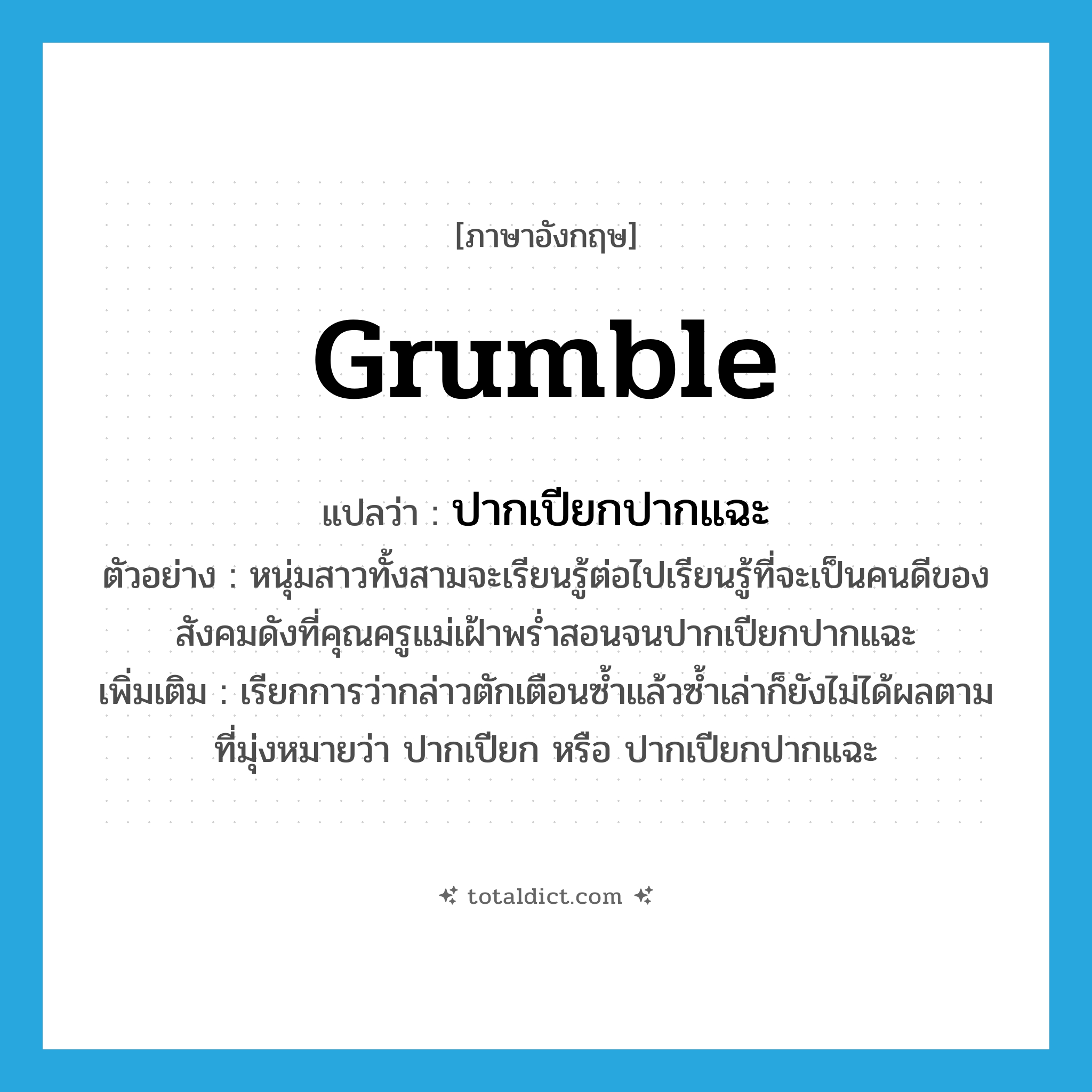 grumble แปลว่า?, คำศัพท์ภาษาอังกฤษ grumble แปลว่า ปากเปียกปากแฉะ ประเภท V ตัวอย่าง หนุ่มสาวทั้งสามจะเรียนรู้ต่อไปเรียนรู้ที่จะเป็นคนดีของสังคมดังที่คุณครูแม่เฝ้าพร่ำสอนจนปากเปียกปากแฉะ เพิ่มเติม เรียกการว่ากล่าวตักเตือนซ้ำแล้วซ้ำเล่าก็ยังไม่ได้ผลตามที่มุ่งหมายว่า ปากเปียก หรือ ปากเปียกปากแฉะ หมวด V