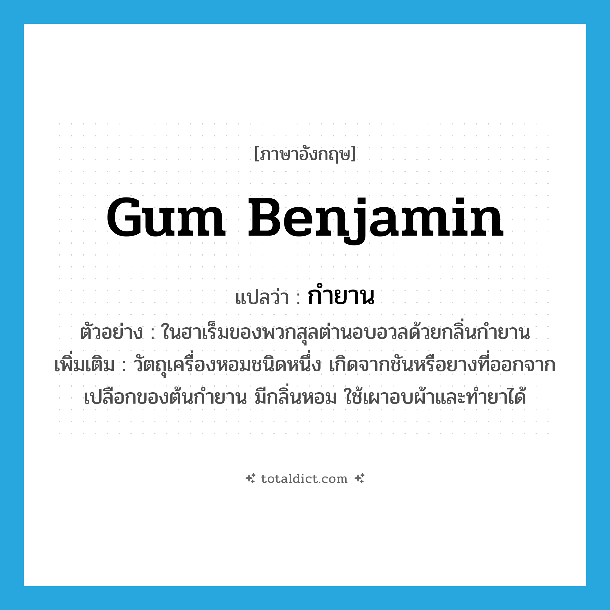 gum benjamin แปลว่า?, คำศัพท์ภาษาอังกฤษ gum benjamin แปลว่า กำยาน ประเภท N ตัวอย่าง ในฮาเร็มของพวกสุลต่านอบอวลด้วยกลิ่นกำยาน เพิ่มเติม วัตถุเครื่องหอมชนิดหนึ่ง เกิดจากชันหรือยางที่ออกจากเปลือกของต้นกำยาน มีกลิ่นหอม ใช้เผาอบผ้าและทำยาได้ หมวด N