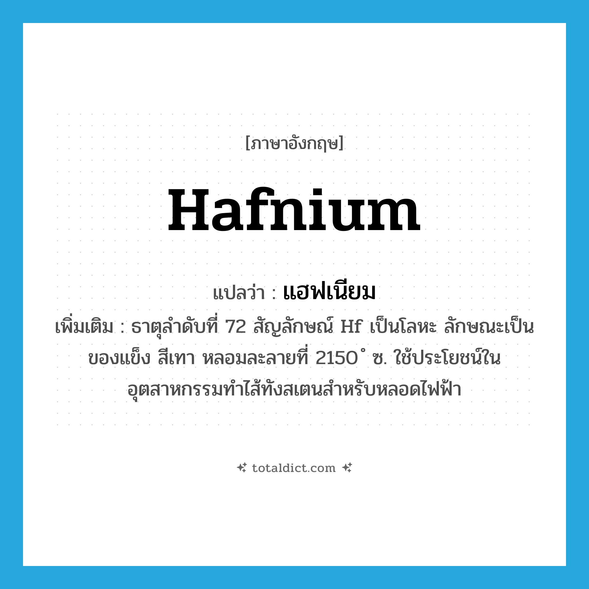 hafnium แปลว่า?, คำศัพท์ภาษาอังกฤษ hafnium แปลว่า แฮฟเนียม ประเภท N เพิ่มเติม ธาตุลำดับที่ 72 สัญลักษณ์ Hf เป็นโลหะ ลักษณะเป็นของแข็ง สีเทา หลอมละลายที่ 2150 ํ ซ. ใช้ประโยชน์ในอุตสาหกรรมทำไส้ทังสเตนสำหรับหลอดไฟฟ้า หมวด N