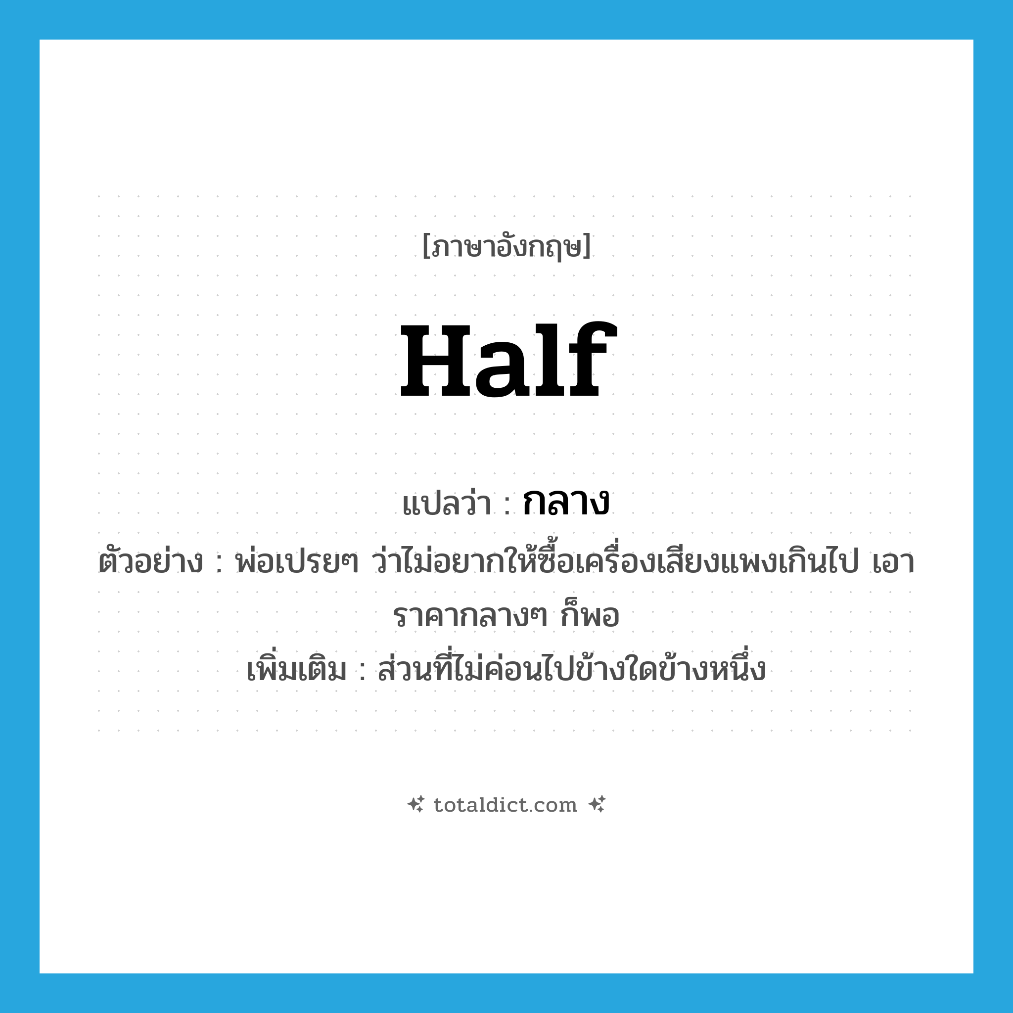 half แปลว่า?, คำศัพท์ภาษาอังกฤษ half แปลว่า กลาง ประเภท ADJ ตัวอย่าง พ่อเปรยๆ ว่าไม่อยากให้ซื้อเครื่องเสียงแพงเกินไป เอาราคากลางๆ ก็พอ เพิ่มเติม ส่วนที่ไม่ค่อนไปข้างใดข้างหนึ่ง หมวด ADJ